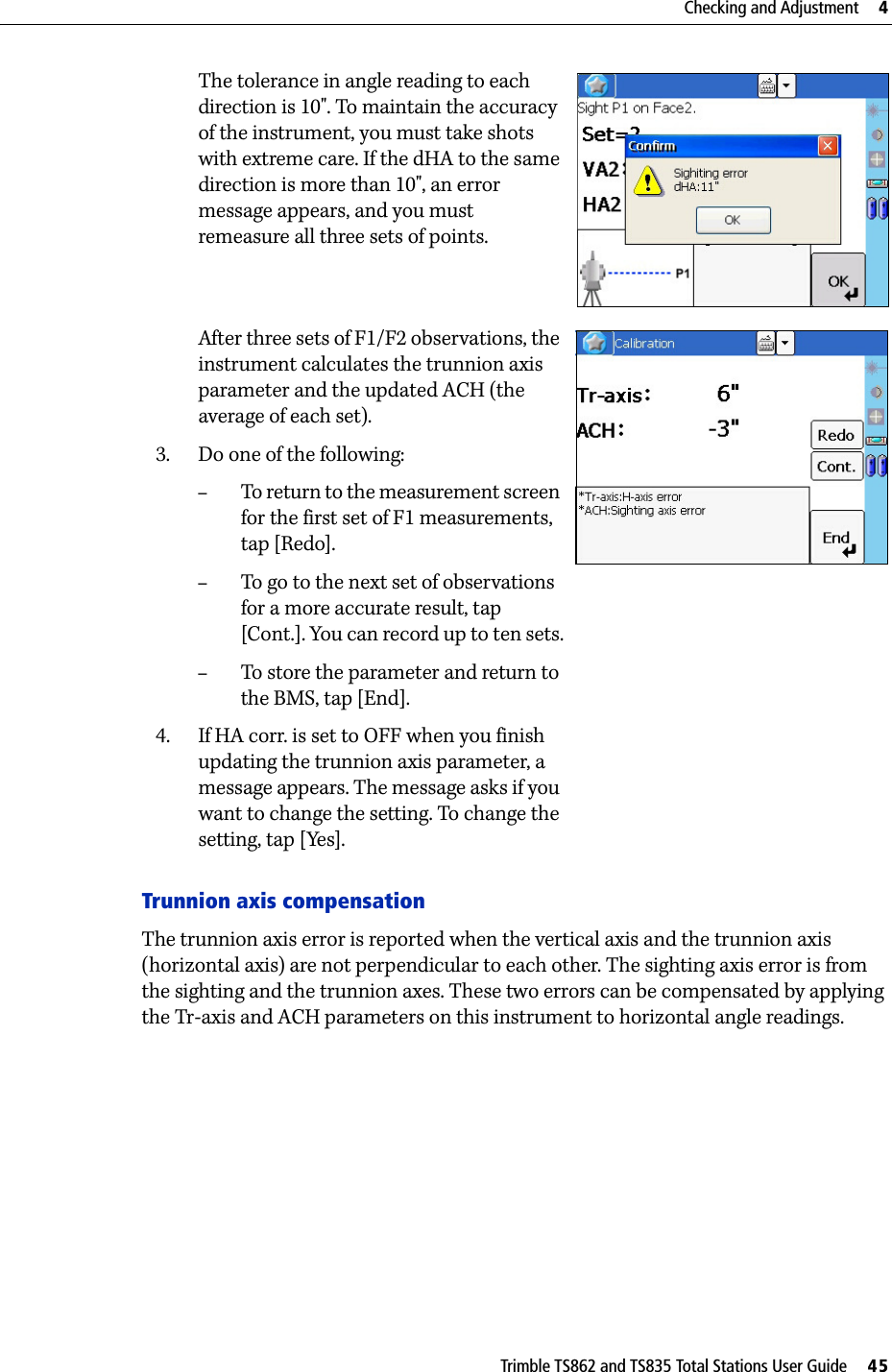 Trimble TS862 and TS835 Total Stations User Guide     45Checking and Adjustment     4The tolerance in angle reading to each direction is 10&quot;. To maintain the accuracy of the instrument, you must take shots with extreme care. If the dHA to the same direction is more than 10&quot;, an error message appears, and you must remeasure all three sets of points.After three sets of F1/F2 observations, the instrument calculates the trunnion axis parameter and the updated ACH (the average of each set).3. Do one of the following:–To return to the measurement screen for the first set of F1 measurements, tap [Redo].–To go to the next set of observations for a more accurate result, tap [Cont.]. You can record up to ten sets.–To store the parameter and return to the BMS, tap [End].4. If HA corr. is set to OFF when you finish updating the trunnion axis parameter, a message appears. The message asks if you want to change the setting. To change the setting, tap [Yes].Trunnion axis compensationThe trunnion axis error is reported when the vertical axis and the trunnion axis (horizontal axis) are not perpendicular to each other. The sighting axis error is from the sighting and the trunnion axes. These two errors can be compensated by applying the Tr-axis and ACH parameters on this instrument to horizontal angle readings. 