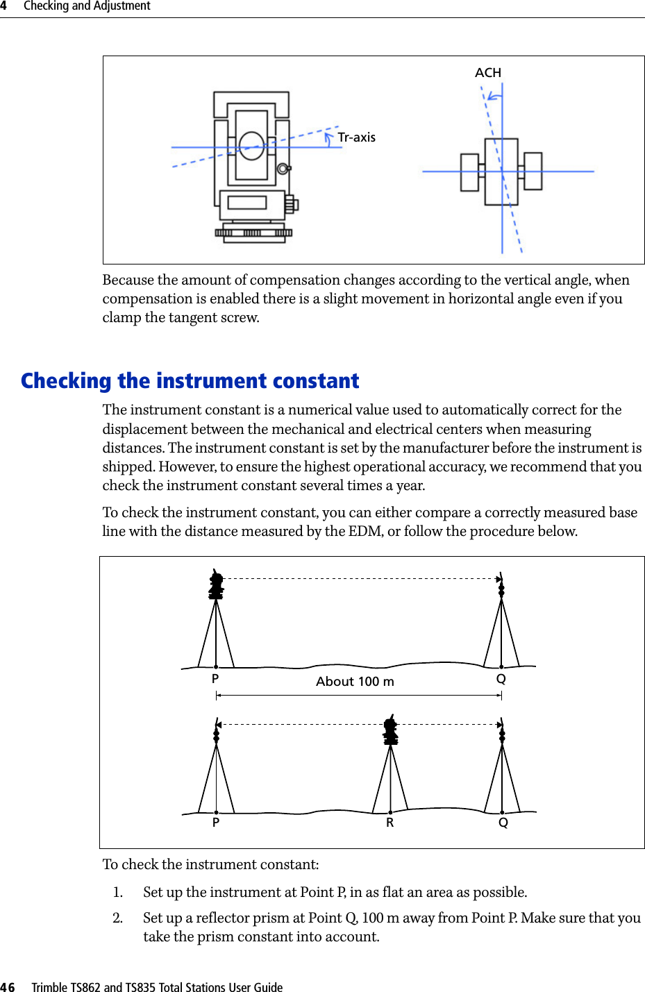 4     Checking and Adjustment46     Trimble TS862 and TS835 Total Stations User GuideBecause the amount of compensation changes according to the vertical angle, when compensation is enabled there is a slight movement in horizontal angle even if you clamp the tangent screw.Checking the instrument constantThe instrument constant is a numerical value used to automatically correct for the displacement between the mechanical and electrical centers when measuring distances. The instrument constant is set by the manufacturer before the instrument is shipped. However, to ensure the highest operational accuracy, we recommend that you check the instrument constant several times a year.To check the instrument constant, you can either compare a correctly measured base line with the distance measured by the EDM, or follow the procedure below. To check the instrument constant:1. Set up the instrument at Point P, in as flat an area as possible.2. Set up a reflector prism at Point Q, 100 m away from Point P. Make sure that you take the prism constant into account.Tr-axisACHAbout 100 mPQPRQ