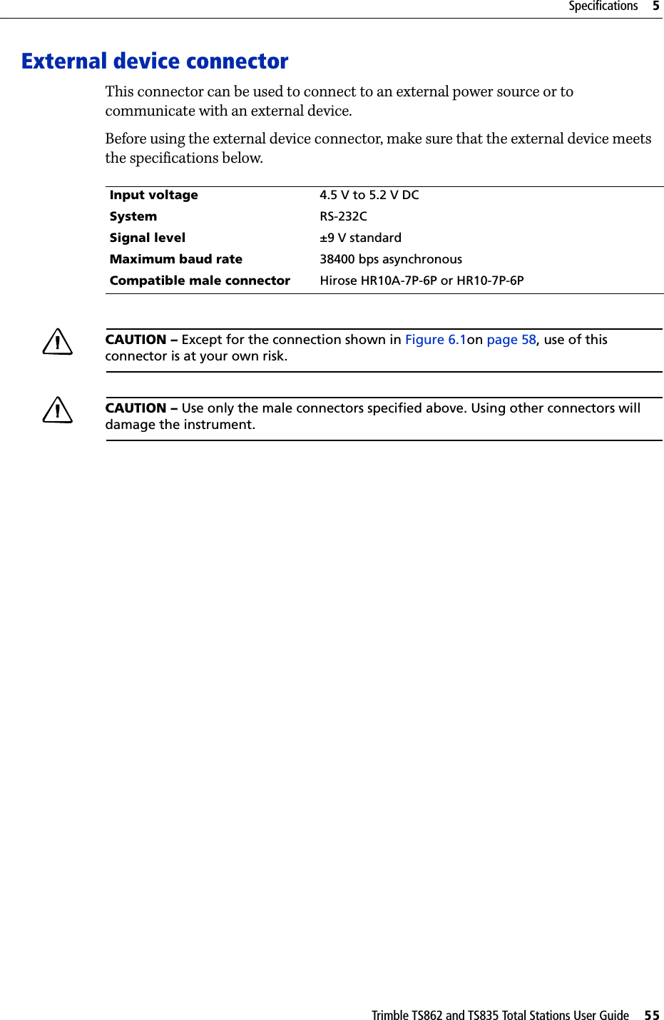 Trimble TS862 and TS835 Total Stations User Guide     55Specifications     5External device connectorThis connector can be used to connect to an external power source or to communicate with an external device.Before using the external device connector, make sure that the external device meets the specifications below.CAUTION – Except for the connection shown in Figure 6.1on page 58, use of this connector is at your own risk.CAUTION – Use only the male connectors specified above. Using other connectors will damage the instrument.Input voltage 4.5 V to 5.2 V DCSystem RS-232CSignal level ±9 V standardMaximum baud rate 38400 bps asynchronousCompatible male connector Hirose HR10A-7P-6P or HR10-7P-6P