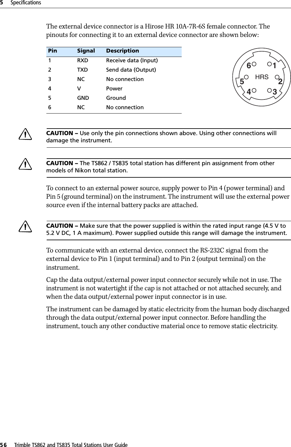 5     Specifications56     Trimble TS862 and TS835 Total Stations User GuideThe external device connector is a Hirose HR 10A-7R-6S female connector. The pinouts for connecting it to an external device connector are shown below:CAUTION – Use only the pin connections shown above. Using other connections will damage the instrument.CAUTION – The TS862 / TS835 total station has different pin assignment from other models of Nikon total station.To connect to an external power source, supply power to Pin 4 (power terminal) and Pin 5 (ground terminal) on the instrument. The instrument will use the external power source even if the internal battery packs are attached.CAUTION – Make sure that the power supplied is within the rated input range (4.5 V to 5.2 V DC, 1 A maximum). Power supplied outside this range will damage the instrument.To communicate with an external device, connect the RS-232C signal from the external device to Pin 1 (input terminal) and to Pin 2 (output terminal) on the instrument.Cap the data output/external power input connector securely while not in use. The instrument is not watertight if the cap is not attached or not attached securely, and when the data output/external power input connector is in use.The instrument can be damaged by static electricity from the human body discharged through the data output/external power input connector. Before handling the instrument, touch any other conductive material once to remove static electricity.Pin Signal Description1 RXD Receive data (Input)2 TXD Send data (Output)3 NC No connection4VPower5 GND Ground6 NC No connectionHRS162534