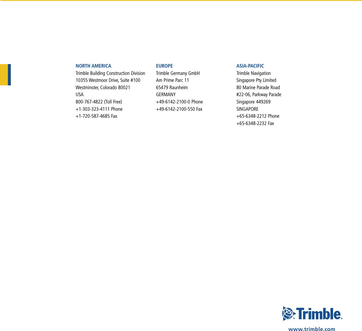 NORTH AMERICATrimble Building Construction Division10355 Westmoor Drive, Suite #100Westminster, Colorado 80021USA800-767-4822 (Toll Free)+1-303-323-4111 Phone+1-720-587-4685 FaxEUROPETrimble Germany GmbHAm Prime Parc 1165479 RaunheimGERMANY+49-6142-2100-0 Phone+49-6142-2100-550 FaxASIA-PACIFICTrimble Navigation  Singapore Pty Limited80 Marine Parade Road#22-06, Parkway ParadeSingapore 449269 SINGAPORE+65-6348-2212 Phone+65-6348-2232 Faxwww.trimble.com