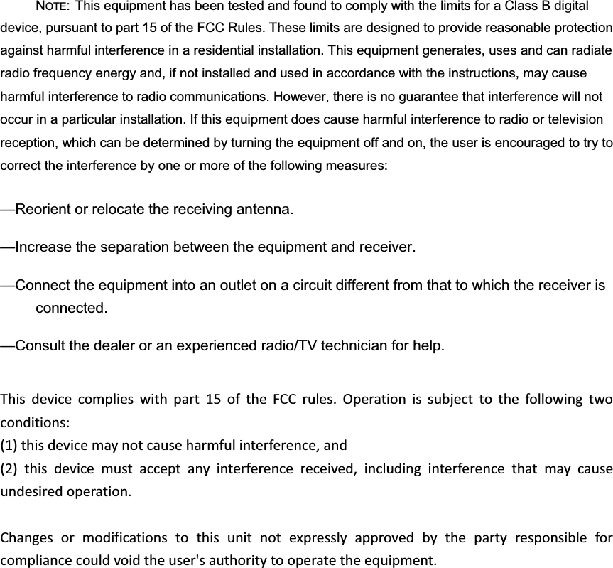 NOTE: This equipment has been tested and found to comply with the limits for a Class B digital device, pursuant to part 15 of the FCC Rules. These limits are designed to provide reasonable protection against harmful interference in a residential installation. This equipment generates, uses and can radiate radio frequency energy and, if not installed and used in accordance with the instructions, may cause harmful interference to radio communications. However, there is no guarantee that interference will not occur in a particular installation. If this equipment does cause harmful interference to radio or television reception, which can be determined by turning the equipment off and on, the user is encouraged to try to correct the interference by one or more of the following measures: —Reorient or relocate the receiving antenna. —Increase the separation between the equipment and receiver. —Connect the equipment into an outlet on a circuit different from that to which the receiver is connected. —Consult the dealer or an experienced radio/TV technician for help. Thisdevicecomplieswithpart15oftheFCCrules.Operationissubjecttothefollowingtwoconditions:        (1)thisdevicemaynotcauseharmfulinterference,and        (2)thisdevicemustacceptanyinterferencereceived,includinginterferencethatmaycauseundesiredoperation.Changesormodificationstothisunitnotexpresslyapprovedbythepartyresponsibleforcompliancecouldvoidtheuser&apos;sauthoritytooperatetheequipment.  