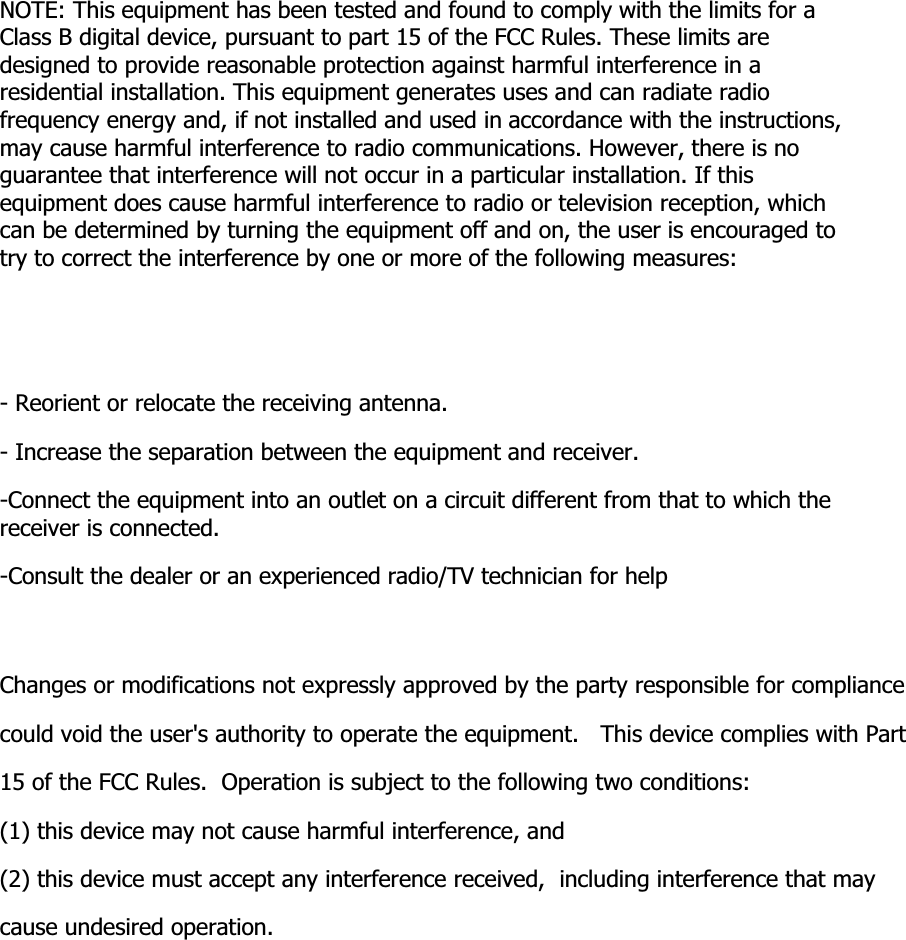 NOTE: This equipment has been tested and found to comply with the limits for a Class B digital device, pursuant to part 15 of the FCC Rules. These limits are designed to provide reasonable protection against harmful interference in a residential installation. This equipment generates uses and can radiate radio frequency energy and, if not installed and used in accordance with the instructions, may cause harmful interference to radio communications. However, there is no guarantee that interference will not occur in a particular installation. If this equipment does cause harmful interference to radio or television reception, which can be determined by turning the equipment off and on, the user is encouraged to try to correct the interference by one or more of the following measures:- Reorient or relocate the receiving antenna.- Increase the separation between the equipment and receiver.-Connect the equipment into an outlet on a circuit different from that to which the receiver is connected.-Consult the dealer or an experienced radio/TV technician for helpChanges or modifications not expressly approved by the party responsible for compliancecould void the user&apos;s authority to operate the equipment.   This device complies with Part 15 of the FCC Rules.  Operation is subject to the following two conditions:(1) this device may not cause harmful interference, and(2) this device must accept any interference received,  including interference that may cause undesired operation.