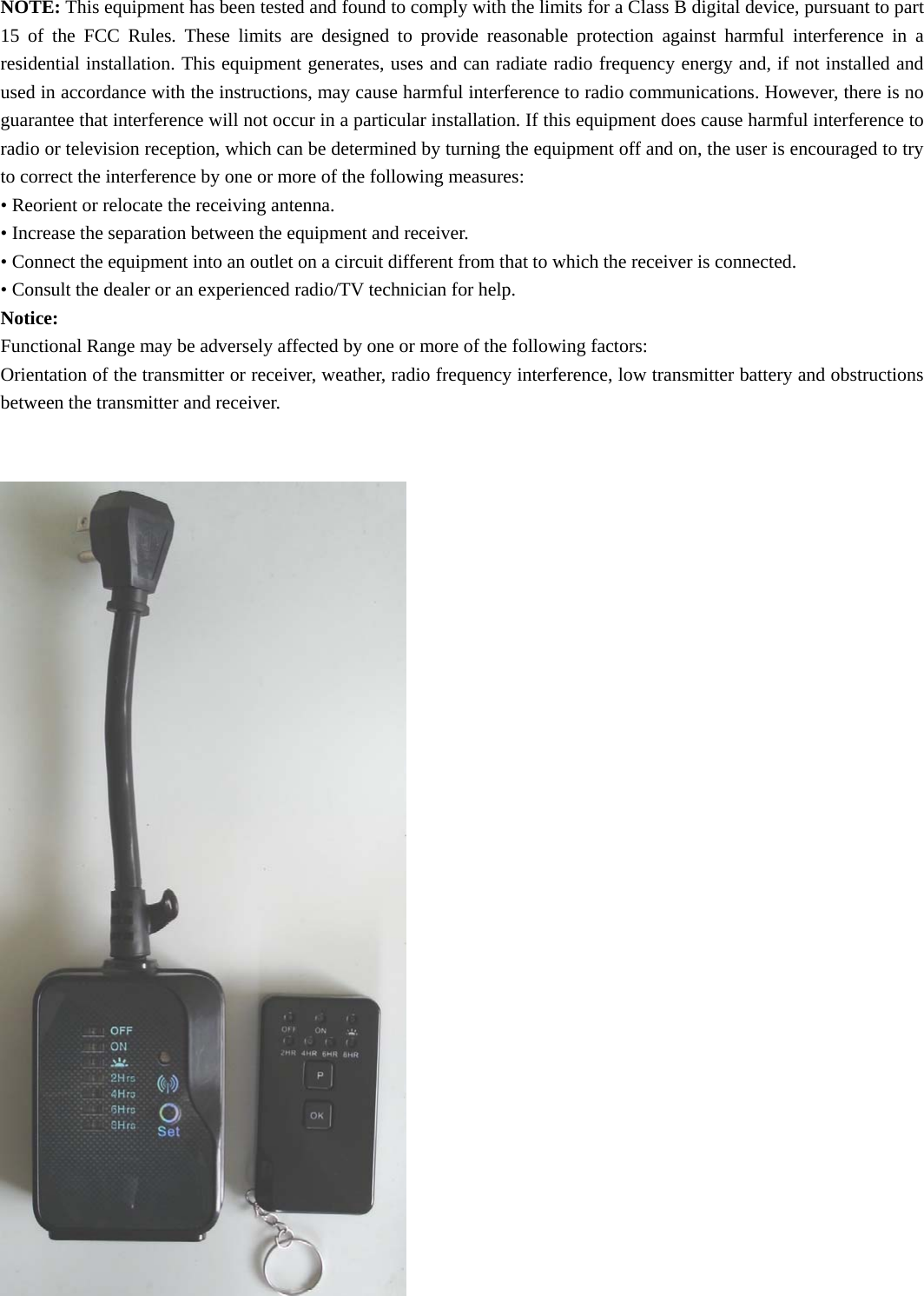 NOTE: This equipment has been tested and found to comply with the limits for a Class B digital device, pursuant to part 15 of the FCC Rules. These limits are designed to provide reasonable protection against harmful interference in a residential installation. This equipment generates, uses and can radiate radio frequency energy and, if not installed and used in accordance with the instructions, may cause harmful interference to radio communications. However, there is no guarantee that interference will not occur in a particular installation. If this equipment does cause harmful interference to radio or television reception, which can be determined by turning the equipment off and on, the user is encouraged to try to correct the interference by one or more of the following measures: • Reorient or relocate the receiving antenna. • Increase the separation between the equipment and receiver. • Connect the equipment into an outlet on a circuit different from that to which the receiver is connected. • Consult the dealer or an experienced radio/TV technician for help. Notice: Functional Range may be adversely affected by one or more of the following factors: Orientation of the transmitter or receiver, weather, radio frequency interference, low transmitter battery and obstructions between the transmitter and receiver.                                      