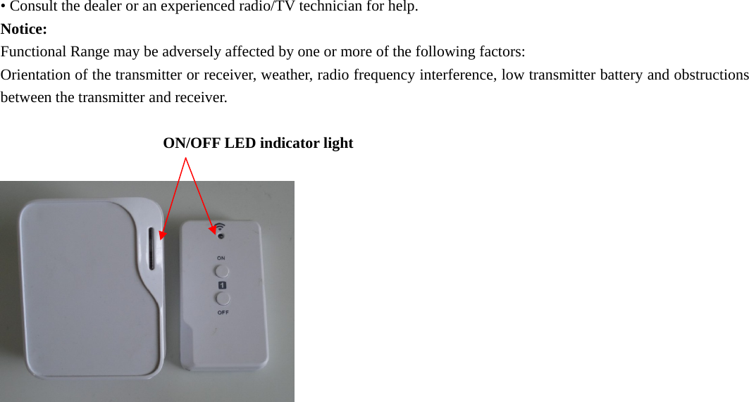 • Consult the dealer or an experienced radio/TV technician for help. Notice: Functional Range may be adversely affected by one or more of the following factors: Orientation of the transmitter or receiver, weather, radio frequency interference, low transmitter battery and obstructions between the transmitter and receiver.  ON/OFF LED indicator light                                                      