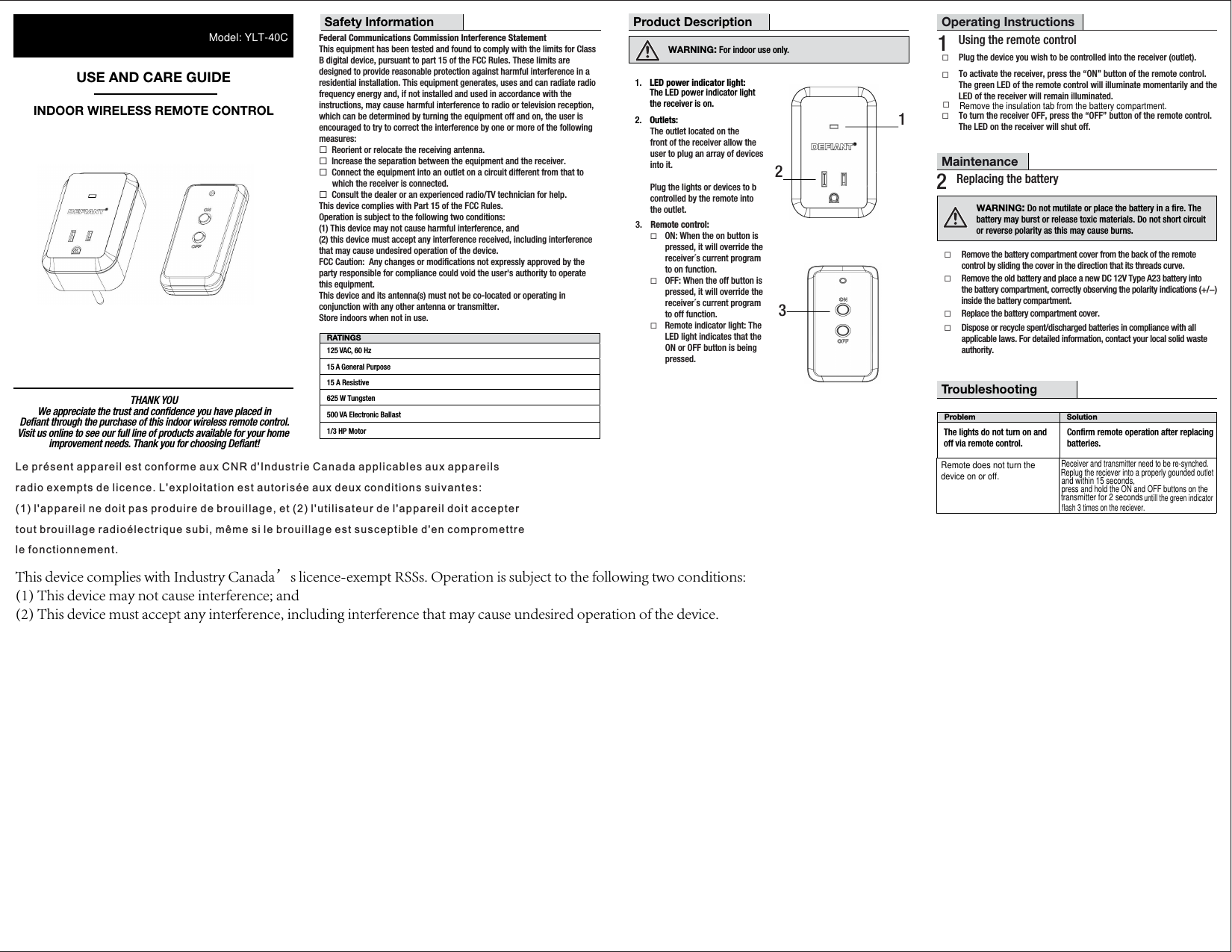 THANK YOUVisit us online to see our full line of products available for your home We appreciate the trust and conﬁdence you have placed inimprovement needs. Thank you for choosing Deﬁant!Deﬁant through the purchase of this indoor wireless remote control.USE AND CARE GUIDEINDOOR WIRELESS REMOTE CONTROLWARNING: For indoor use only. RATINGS125 VAC, 60 Hz15 A General Purpose15 A Resistive625 W Tungsten500 VA Electronic Ballast1/3 HP MotorProduct DescriptionSafety Information1231.  LED power indicator light:The LED power indicator light the receiver is on.2.  Outlets: The outlet located on the front of the receiver allow the user to plug an array of devicesinto it. Plug the lights or devices to bcontrolled by the remote into the outlet.Federal Communications Commission Interference StatementThis equipment has been tested and found to comply with the limits for Class B digital device, pursuant to part 15 of the FCC Rules. These limits are designed to provide reasonable protection against harmful interference in a residential installation. This equipment generates, uses and can radiate radio frequency energy and, if not installed and used in accordance with the instructions, may cause harmful interference to radio or television reception, which can be determined by turning the equipment off and on, the user is encouraged to try to correct the interference by one or more of the following measures:¨  Reorient or relocate the receiving antenna.¨  Increase the separation between the equipment and the receiver.¨  Connect the equipment into an outlet on a circuit different from that to   which the receiver is connected.¨  Consult the dealer or an experienced radio/TV technician for help.This device complies with Part 15 of the FCC Rules.Operation is subject to the following two conditions: (1) This device may not cause harmful interference, and (2) this device must accept any interference received, including interference that may cause undesired operation of the device.FCC Caution:  Any changes or modiﬁcations not expressly approved by the party responsible for compliance could void the user&apos;s authority to operate this equipment.This device and its antenna(s) must not be co-located or operating in conjunction with any other antenna or transmitter. Store indoors when not in use.Operating Instructions¨To activate the receiver, press the “ON” button of the remote control. The green LED of the remote control will illuminate momentarily and the LED of the receiver will remain illuminated.¨To turn the receiver OFF, press the “OFF” button of the remote control. The LED on the receiver will shut off.1  Using the remote control¨Plug the device you wish to be controlled into the receiver (outlet).noituloSmelborPThe lights do not turn on and off via remote control.TroubleshootingConﬁrm remote operation after replacingbatteries.3.  Remote control:¨ ON: When the on button is pressed, it will override the receiver´s current programto on function.¨ OFF: When the off button is pressed, it will override the receiver´s current programto off function.¨ Remote indicator light: The LED light indicates that the ON or OFF button is being  pressed.Maintenance2  Replacing the battery¨Remove the battery compartment cover from the back of the remote control by sliding the cover in the direction that its threads curve.¨Remove the old battery and place a new DC 12V Type A23 battery into the battery compartment, correctly observing the polarity indications (+/−) inside the battery compartment.¨Replace the battery compartment cover.¨Dispose or recycle spent/discharged batteries in compliance with all applicable laws. For detailed information, contact your local solid waste authority.WARNING: Do not mutilate or place the battery in a ﬁre. The battery may burst or release toxic materials. Do not short circuit or reverse polarity as this may cause burns.Remove the insulation tab from the battery compartment.¨Remote does not turn the device on or off.Receiver and transmitter need to be re-synched.Replug the reciever into a properly gounded outletpress and hold the ON and OFF buttons on theuntill the green indicatorModel: YLT-40Cand within 15 seconds, transmitter for 2 seconds flash 3 times on the reciever.Le présent appareil est conforme aux CNR d&apos;Industrie Canada applicables aux appareilsradio exempts de licence. L&apos;exploitation est autorisée aux deux conditions suivantes:(1) l&apos;appareil ne doit pas produire de brouillage, et (2) l&apos;utilisateur de l&apos;appareil doit acceptertout brouillage radioélectrique subi, même si le brouillage est susceptible d&apos;en compromettrele fonctionnement.This device complies with Industry Canada’s licence-exempt RSSs. Operation is subject to the following two conditions: (1) This device may not cause interference; and (2) This device must accept any interference, including interference that may cause undesired operation of the device. 