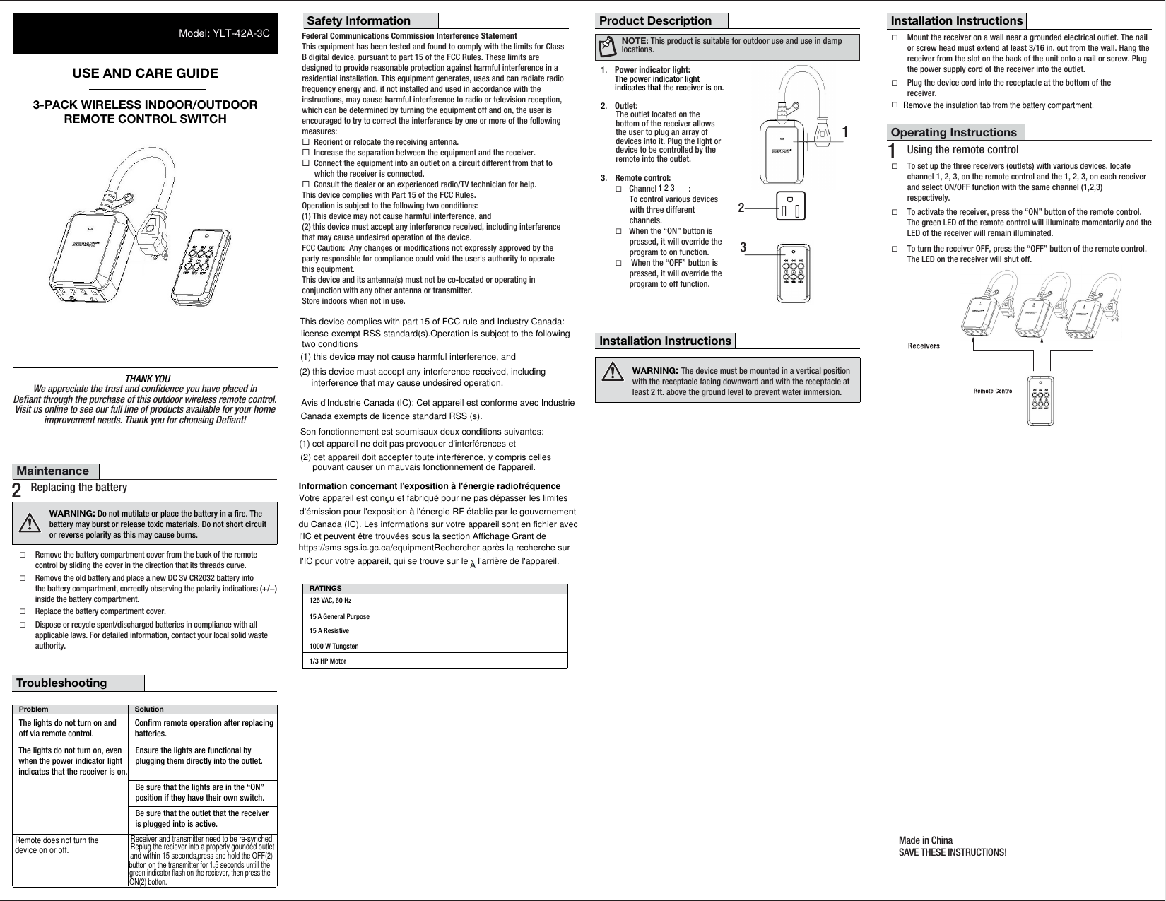 THANK YOUUSE AND CARE GUIDE3-PACK WIRELESS INDOOR/OUTDOORREMOTE CONTROL SWITCHProduct DescriptionSafety Information1232.  Outlet:     The outlet located on the     bottom of the receiver allows    the user to plug an array of     devices into it. Plug the light or    device to be controlled by the    remote into the outlet.Federal Communications Commission Interference StatementThis equipment has been tested and found to comply with the limits for Class B digital device, pursuant to part 15 of the FCC Rules. These limits are designed to provide reasonable protection against harmful interference in a residential installation. This equipment generates, uses and can radiate radio frequency energy and, if not installed and used in accordance with the instructions, may cause harmful interference to radio or television reception, which can be determined by turning the equipment off and on, the user is encouraged to try to correct the interference by one or more of the following measures:¨  Reorient or relocate the receiving antenna.¨  Increase the separation between the equipment and the receiver.¨  Connect the equipment into an outlet on a circuit different from that to   which the receiver is connected.¨  Consult the dealer or an experienced radio/TV technician for help.This device complies with Part 15 of the FCC Rules.Operation is subject to the following two conditions: (1) This device may not cause harmful interference, and (2) this device must accept any interference received, including interference that may cause undesired operation of the device.FCC Caution:  Any changes or modiﬁcations not expressly approved by the party responsible for compliance could void the user&apos;s authority to operate this equipment.This device and its antenna(s) must not be co-located or operating in conjunction with any other antenna or transmitter. Store indoors when not in use.Operating Instructions¨To activate the receiver, press the “ON” button of the remote control. The green LED of the remote control will illuminate momentarily and the LED of the receiver will remain illuminated.¨To turn the receiver OFF, press the “OFF” button of the remote control. The LED on the receiver will shut off.1  Using the remote controlTroubleshooting Remote control:¨ Channel               :   To control various devices  with three different  channels.¨ When the “ON” button is   pressed, it will override the   program to on function.¨  When the “OFF” button is   pressed, it will override the   program to off function.Maintenance2  Replacing the battery¨Remove the battery compartment cover from the back of the remote control by sliding the cover in the direction that its threads curve.¨Remove the old battery and place a new DC 3V CR2032 battery into the battery compartment, correctly observing the polarity indications (+/−) inside the battery compartment.¨Replace the battery compartment cover.¨Dispose or recycle spent/discharged batteries in compliance with all applicable laws. For detailed information, contact your local solid waste authority.RATINGS125 VAC, 60 Hz15 A General Purpose15 A Resistive1000 W Tungsten1/3 HP MotorNOTE: This product is suitable for outdoor use and use in damp locations. 1.  Power indicator light:The power indicator lightindicates that the receiver is on.¨To set up the three receivers (outlets) with various devices, locate channel 1, 2, 3, on the remote control and the 1, 2, 3, on each receiverand select ON/OFF function with the same channel (1,2,3)respectively.¨Mount the receiver on a wall near a grounded electrical outlet. The nailor screw head must extend at least 3/16 in. out from the wall. Hang the receiver from the slot on the back of the unit onto a nail or screw. Plug the power supply cord of the receiver into the outlet. ¨Plug the device cord into the receptacle at the bottom of thereceiver.¨Installation InstructionsInstallation Instructions3.noituloSmelborPThe lights do not turn on and off via remote control.Conﬁrm remote operation after replacingbatteries.The lights do not turn on, evenwhen the power indicator lightindicates that the receiver is on.Ensure the lights are functional byplugging them directly into the outlet. Be sure that the lights are in the “ON”position if they have their own switch. Be sure that the outlet that the receiveris plugged into is active. 3WARNING: The device must be mounted in a vertical positionwith the receptacle facing downward and with the receptacle atleast 2 ft. above the ground level to prevent water immersion. WARNING: Do not mutilate or place the battery in a ﬁre. The battery may burst or release toxic materials. Do not short circuit or reverse polarity as this may cause burns.We appreciate the trust and conﬁdence you have placed inDeﬁant through the purchase of this outdoor wireless remote control.Visit us online to see our full line of products available for your homeimprovement needs. Thank you for choosing Deﬁant!Made in ChinaSAVE THESE INSTRUCTIONS!1 2 3Remove the insulation tab from the battery compartment.Remote does not turn the device on or off.Receiver and transmitter need to be re-synched.Replug the reciever into a properly gounded outletgreen indicator flash on the reciever, then press the Model: YLT-42A-3Cand within 15 seconds,press and hold the OFF(2) button on the transmitter for 1.5 seconds untill theON(2) botton.Information concernant l&apos;exposition à l&apos;énergie radiofréquenceVotre appareil est con  u et fabriqué pour ne pas dépasser les limites d&apos;émission pour l&apos;exposition à l&apos;énergie RF établie par le gouvernement du Canada (IC). Les informations sur votre appareil sont en fichier avec l&apos;IC et peuvent être trouvées sous la section Affichage Grant de https://sms-sgs.ic.gc.ca/equipmentRechercher après la recherche sur l&apos;IC pour votre appareil, qui se trouve sur le    l&apos;arrière de l&apos;appareil.This device complies with part 15 of FCC rule and Industry Canada: (1) this device may not cause harmful interference, and (2) this device must accept any interference received, including  license-exempt RSS standard(s).Operation is subject to the following two conditionsinterference that may cause undesired operation.Avis d&apos;Industrie Canada (IC): Cet appareil est conforme avec Industrie Son fonctionnement est soumisaux deux conditions suivantes: (2) cet appareil doit accepter toute interférence, y compris celles Canada exempts de licence standard RSS (s). (1) cet appareil ne doit pas provoquer d&apos;interférences et pouvant causer un mauvais fonctionnement de l&apos;appareil.