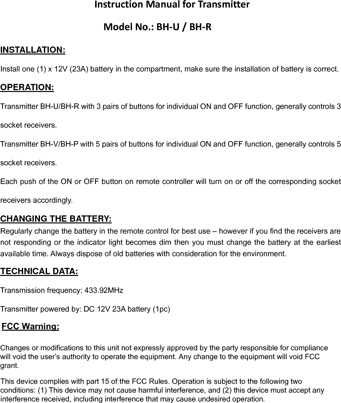 InstructionManualforTransmitterModelNo.:BH‐U/BH‐RINSTALLATION: Install one (1) x 12V (23A) battery in the compartment, make sure the installation of battery is correct. OPERATION: Transmitter BH-U/BH-R with 3 pairs of buttons for individual ON and OFF function, generally controls 3 socket receivers. Transmitter BH-V/BH-P with 5 pairs of buttons for individual ON and OFF function, generally controls 5 socket receivers. Each push of the ON or OFF button on remote controller will turn on or off the corresponding socket receivers accordingly. CHANGING THE BATTERY: Regularly change the battery in the remote control for best use – however if you find the receivers are not responding or the indicator light becomes dim then you must change the battery at the earliest available time. Always dispose of old batteries with consideration for the environment. TECHNICAL DATA: Transmission frequency: 433.92MHz Transmitter powered by: DC 12V 23A battery (1pc) Changes or modifications to this unit not expressly approved by the party responsible for compliance will void the user’s authority to operate the equipment. Any change to the equipment will void FCC  grant. This device complies with part 15 of the FCC Rules. Operation is subject to the following two conditions: (1) This device may not cause harmful interference, and (2) this device must accept any interference received, including interference that may cause undesired operation. FCC Warning: 