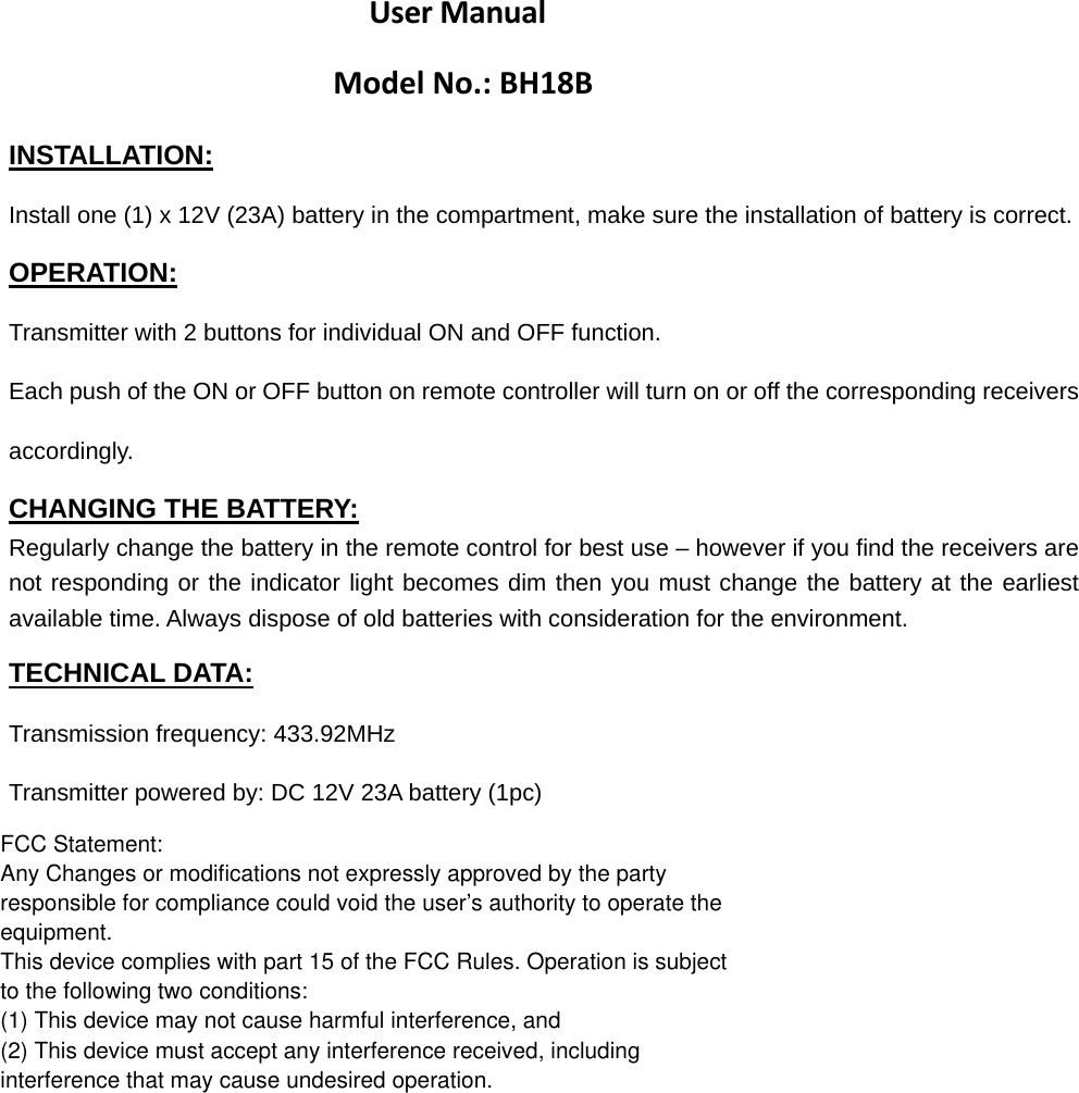 User ManualModelNo.:BH18BINSTALLATION: Install one (1) x 12V (23A) battery in the compartment, make sure the installation of battery is correct. OPERATION: Transmitter with 2 buttons for individual ON and OFF function. Each push of the ON or OFF button on remote controller will turn on or off the corresponding receivers accordingly.  CHANGING THE BATTERY: Regularly change the battery in the remote control for best use – however if you find the receivers are not responding or the indicator light becomes dim then you must change the battery at the earliest available time. Always dispose of old batteries with consideration for the environment. TECHNICAL DATA: Transmission frequency: 433.92MHz Transmitter powered by: DC 12V 23A battery (1pc) FCC Statement:Any Changes or modifications not expressly approved by the partyresponsible for compliance could void the user’s authority to operate theequipment.This device complies with part 15 of the FCC Rules. Operation is subjectto the following two conditions:(1) This device may not cause harmful interference, and(2) This device must accept any interference received, includinginterference that may cause undesired operation.