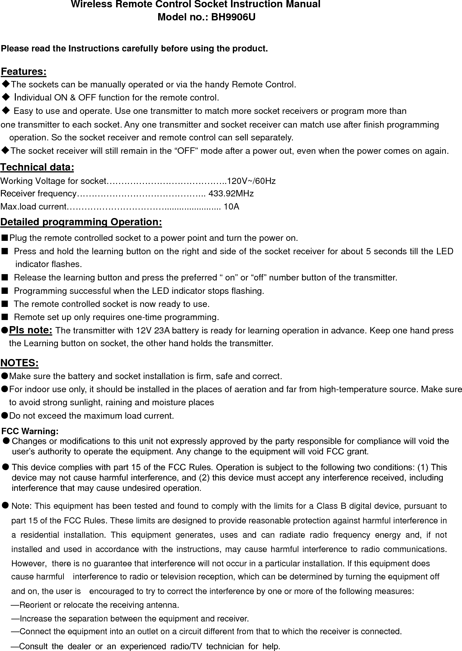 Wireless Remote Control Socket Instruction Manual     Model no.: BH9906U Please read the Instructions carefully before using the product.  Features: ◆The sockets can be manually operated or via the handy Remote Control. ◆ Individual ON &amp; OFF function for the remote control.  ◆ Easy to use and operate. Use one transmitter to match more socket receivers or program more than one transmitter to each socket. Any one transmitter and socket receiver can match use after finish programming operation. So the socket receiver and remote control can sell separately. ◆The socket receiver will still remain in the “OFF” mode after a power out, even when the power comes on again. Technical data: Working Voltage for socket…………………………………..120V~/60Hz  Receiver frequency…………………………………….. 433.92MHz Max.load current……………………………....................... 10A Detailed programming Operation: ■ Plug the remote controlled socket to a power point and turn the power on.■Press and hold the learning button on the right and side of the socket receiver for about 5 seconds till the LEDindicator flashes.■Release the learning button and press the preferred “ on” or “off” number button of the transmitter.■Programming successful when the LED indicator stops flashing.■The remote controlled socket is now ready to use.■Remote set up only requires one-time programming.●Pls note: The transmitter with 12V 23A battery is ready for learning operation in advance. Keep one hand pressthe Learning button on socket, the other hand holds the transmitter.NOTES: ●Make sure the battery and socket installation is firm, safe and correct.●For indoor use only, it should be installed in the places of aeration and far from high-temperature source. Make sureto avoid strong sunlight, raining and moisture places●Do not exceed the maximum load current.FCC Warning:  Changes or modifications to this unit not expressly approved by the party responsible for compliance will void the user’s authority to operate the equipment. Any change to the equipment will void FCC grant.This device complies with part 15 of the FCC Rules. Operation is subject to the following two conditions: (1) This device may not cause harmful interference, and (2) this device must accept any interference received, including interference that may cause undesired operation. ●●Note: This equipment has been tested and found to comply with the limits for a Class B digital device, pursuant to part 15 of the FCC Rules. These limits are designed to provide reasonable protection against harmful interference in a  residential  installation.  This  equipment  generates,  uses  and  can  radiate  radio  frequency  energy  and,  if  not installed and used in accordance with the instructions, may cause harmful interference to radio communications. However,  there is no guarantee that interference will not occur in a particular installation. If this equipment does cause harmful   interference to radio or television reception, which can be determined by turning the equipment off and on, the user is   encouraged to try to correct the interference by one or more of the following measures:   —Reorient or relocate the receiving antenna. —Increase the separation between the equipment and receiver. —Connect the equipment into an outlet on a circuit different from that to which the receiver is connected.   —Consult the dealer or an experienced radio/TV technician for help.   ●