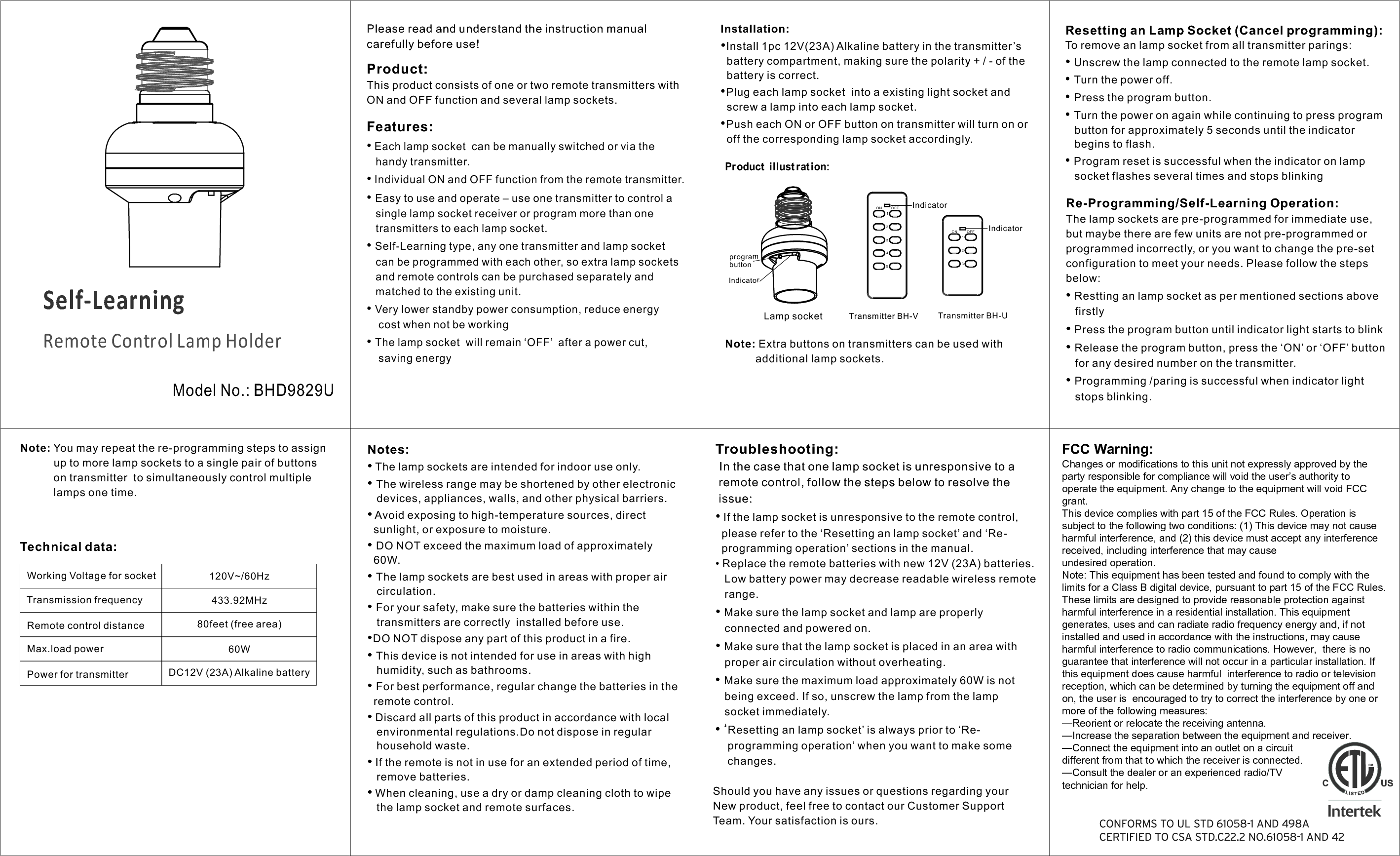 Remote Control Lamp HolderSelf-LearningModel No.: BHD9829UPlease read and understand the instruction manual carefully before use!Features:•Each lamp socket  can be manually switched or via thehandy transmitter.•Individual ON and OFF function from the remote transmitter.•Easy to use and operate – use one transmitter to control asingle lamp socket receiver or program more than onetransmitters to each lamp socket.•Self-Learning type, any one transmitter and lamp socketcan be programmed with each other, so extra lamp socketsand remote controls can be purchased separately andmatched to the existing unit.•Very lower standby power consumption, reduce energycost when not be working•The lamp socket  will remain ‘OFF’  after a power cut,saving energyProduct:This product consists of one or two remote transmitters with ON and OFF function and several lamp sockets.Re-Programming/Self-Learning Operation:The lamp sockets are pre-programmed for immediate use, but maybe there are few units are not pre-programmed or programmed incorrectly, or you want to change the pre-set configuration to meet your needs. Please follow the steps below:•Restting an lamp socket as per mentioned sections abovefirstly•Press the program button until indicator light starts to blinkResetting an Lamp Socket (Cancel programming):To remove an lamp socket from all transmitter parings:•Unscrew the lamp connected to the remote lamp socket.•Turn the power off.•Press the program button.•Turn the power on again while continuing to press programbutton for approximately 5 seconds until the indicatorbegins to flash.•Program reset is successful when the indicator on lampsocket flashes several times and stops blinking •Release the program button, press the ‘ON’ or ‘OFF’ buttonfor any desired number on the transmitter.•Programming /paring is successful when indicator lightstops blinking.Note: You may repeat the re-programming steps to assign            up to more lamp sockets to a single pair of buttons            on transmitter  to simultaneously control multiple            lamps one time. Technical data:120V~/60Hz433.92MHzDC12V (23A) Alkaline battery60W  80feet (free area)Working Voltage for socketTransmission frequencyRemote control distanceMax.load powerPower for transmitterInstallation:•Install 1pc 12V(23A) Alkaline battery in the transmitter’sbattery compartment, making sure the polarity + / - of thebattery is correct.•Plug each lamp socket  into a existing light socket andscrew a lamp into each lamp socket.•Push each ON or OFF button on transmitter will turn on oroff the corresponding lamp socket accordingly.Product  illust rat ion:Lamp socketON OFF12345IndicatorTransmitter BH-V ON OFF123IndicatorTransmitter BH-U Notes:•The lamp sockets are intended for indoor use only.•The wireless range may be shortened by other electronicdevices, appliances, walls, and other physical barriers.• Avoid exposing to high-temperature sources, directsunlight, or exposure to moisture.•DO NOT exceed the maximum load of approximately60W.•The lamp sockets are best used in areas with proper aircirculation.•For your safety, make sure the batteries within thetransmitters are correctly  installed before use.•DO NOT dispose any part of this product in a fire.•This device is not intended for use in areas with highhumidity, such as bathrooms.•For best performance, regular change the batteries in theremote control.•Discard all parts of this product in accordance with localenvironmental regulations.Do not dispose in regularhousehold waste.•If the remote is not in use for an extended period of time,remove batteries.•When cleaning, use a dry or damp cleaning cloth to wipethe lamp socket and remote surfaces.Note: Extra buttons on transmitters can be used with           additional lamp sockets. Troubleshooting: In the case that one lamp socket is unresponsive to a  remote control, follow the steps below to resolve the  issue:•If the lamp socket is unresponsive to the remote control,please refer to the ‘Resetting an lamp socket’ and ‘Re-  programming operation’ sections in the manual.  • Replace the remote batteries with new 12V (23A) batteries.Low battery power may decrease readable wireless remoterange.•Make sure the lamp socket and lamp are properlyconnected and powered on.•Make sure that the lamp socket is placed in an area withproper air circulation without overheating.•Make sure the maximum load approximately 60W is notbeing exceed. If so, unscrew the lamp from the lampsocket immediately.• ‘Resetting an lamp socket’ is always prior to ‘Re-    programming operation’ when you want to make some    changes. Should you have any issues or questions regarding your New product, feel free to contact our Customer Support Team. Your satisfaction is ours.  IndicatorprogrambuttonFCC Warning:Changes or modifications to this unit not expressly approved by the party responsible for compliance will void the user’s authority to operate the equipment. Any change to the equipment will void FCC grant.This device complies with part 15 of the FCC Rules. Operation is subject to the following two conditions: (1) This device may not cause harmful interference, and (2) this device must accept any interference received, including interference that may causeundesired operation. Note: This equipment has been tested and found to comply with the limits for a Class B digital device, pursuant to part 15 of the FCC Rules. These limits are designed to provide reasonable protection against harmful interference in a residential installation. This equipment generates, uses and can radiate radio frequency energy and, if not installed and used in accordance with the instructions, may cause harmful interference to radio communications. However,  there is no guarantee that interference will not occur in a particular installation. If this equipment does cause harmful  interference to radio or television reception, which can be determined by turning the equipment off and on, the user is  encouraged to try to correct the interference by one or more of the following measures: —Reorient or relocate the receiving antenna.—Increase the separation between the equipment and receiver. —Connect the equipment into an outlet on a circuit different from that to which the receiver is connected.—Consult the dealer or an experienced radio/TVtechnician for help.   