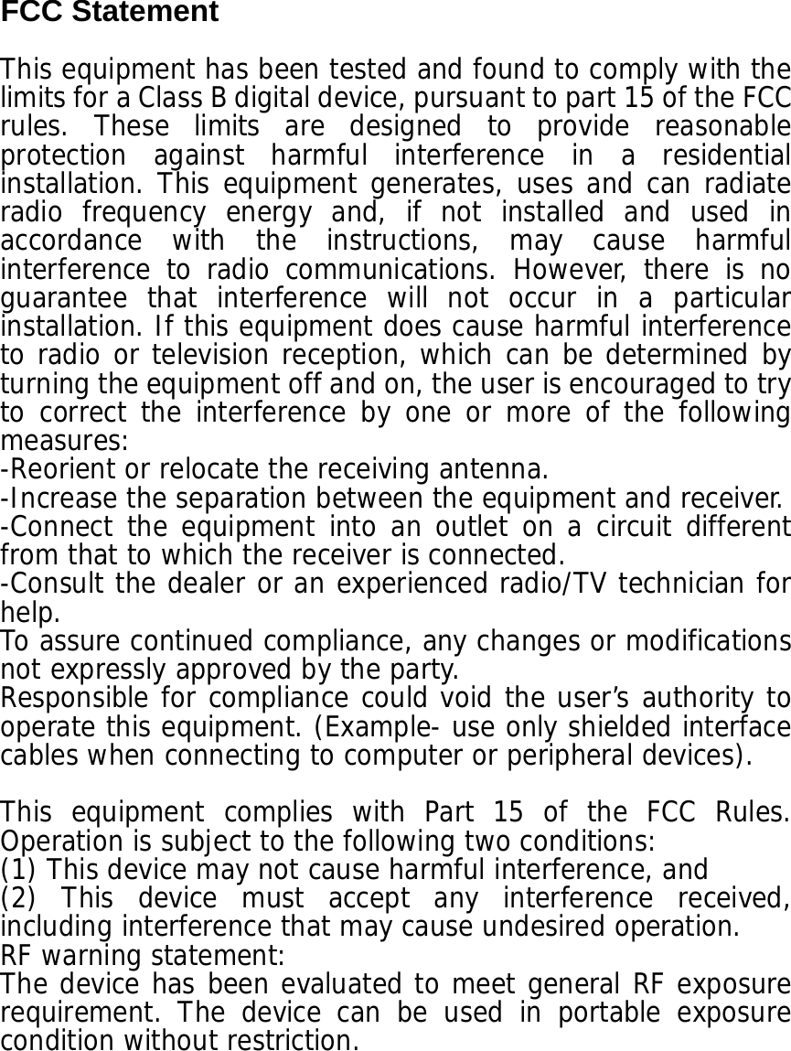 FCC Statement  This equipment has been tested and found to comply with the limits for a Class B digital device, pursuant to part 15 of the FCC rules. These limits are designed to provide reasonable protection against harmful interference in a residential installation. This equipment generates, uses and can radiate radio frequency energy and, if not installed and used in accordance with the instructions, may cause harmful interference to radio communications. However, there is no guarantee that interference will not occur in a particular installation. If this equipment does cause harmful interference to radio or television reception, which can be determined by turning the equipment off and on, the user is encouraged to try to correct the interference by one or more of the following measures: -Reorient or relocate the receiving antenna. -Increase the separation between the equipment and receiver. -Connect the equipment into an outlet on a circuit different from that to which the receiver is connected. -Consult the dealer or an experienced radio/TV technician for help. To assure continued compliance, any changes or modifications not expressly approved by the party. Responsible for compliance could void the user’s authority to operate this equipment. (Example- use only shielded interface cables when connecting to computer or peripheral devices).  This equipment complies with Part 15 of the FCC Rules. Operation is subject to the following two conditions:   (1) This device may not cause harmful interference, and   (2) This device must accept any interference received, including interference that may cause undesired operation.   RF warning statement: The device has been evaluated to meet general RF exposure requirement. The device can be used in portable exposure condition without restriction.  