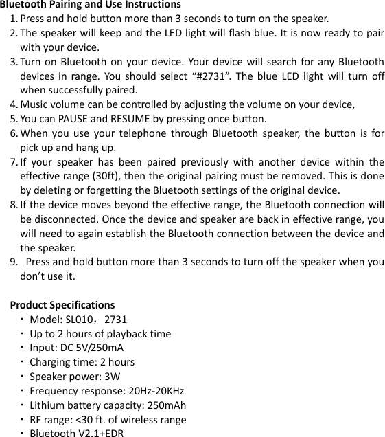  Bluetooth Pairing and Use Instructions 1. Press and hold button more than 3 seconds to turn on the speaker. 2. The speaker will keep and the LED light will flash blue. It is now ready to pair with your device. 3. Turn on  Bluetooth  on  your  device. Your  device  will  search for  any Bluetooth devices  in  range.  You should  select  “#2731”.  The  blue  LED  light  will  turn  off when successfully paired. 4. Music volume can be controlled by adjusting the volume on your device,   5. You can PAUSE and RESUME by pressing once button. 6. When  you  use  your  telephone  through  Bluetooth  speaker,  the  button  is  for pick up and hang up. 7. If  your  speaker  has  been  paired  previously  with  another  device  within  the effective range (30ft), then the original pairing must be removed. This is done by deleting or forgetting the Bluetooth settings of the original device. 8. If the device moves beyond the effective range, the Bluetooth connection will be disconnected. Once the device and speaker are back in effective range, you will need to again establish the Bluetooth connection between the device and the speaker. 9.   Press and hold button more than 3 seconds to turn off the speaker when you don’t use it.  Product Specifications  Model: SL010，2731  Up to 2 hours of playback time  Input: DC 5V/250mA  Charging time: 2 hours  Speaker power: 3W  Frequency response: 20Hz-20KHz  Lithium battery capacity: 250mAh  RF range: &lt;30 ft. of wireless range  Bluetooth V2.1+EDR        
