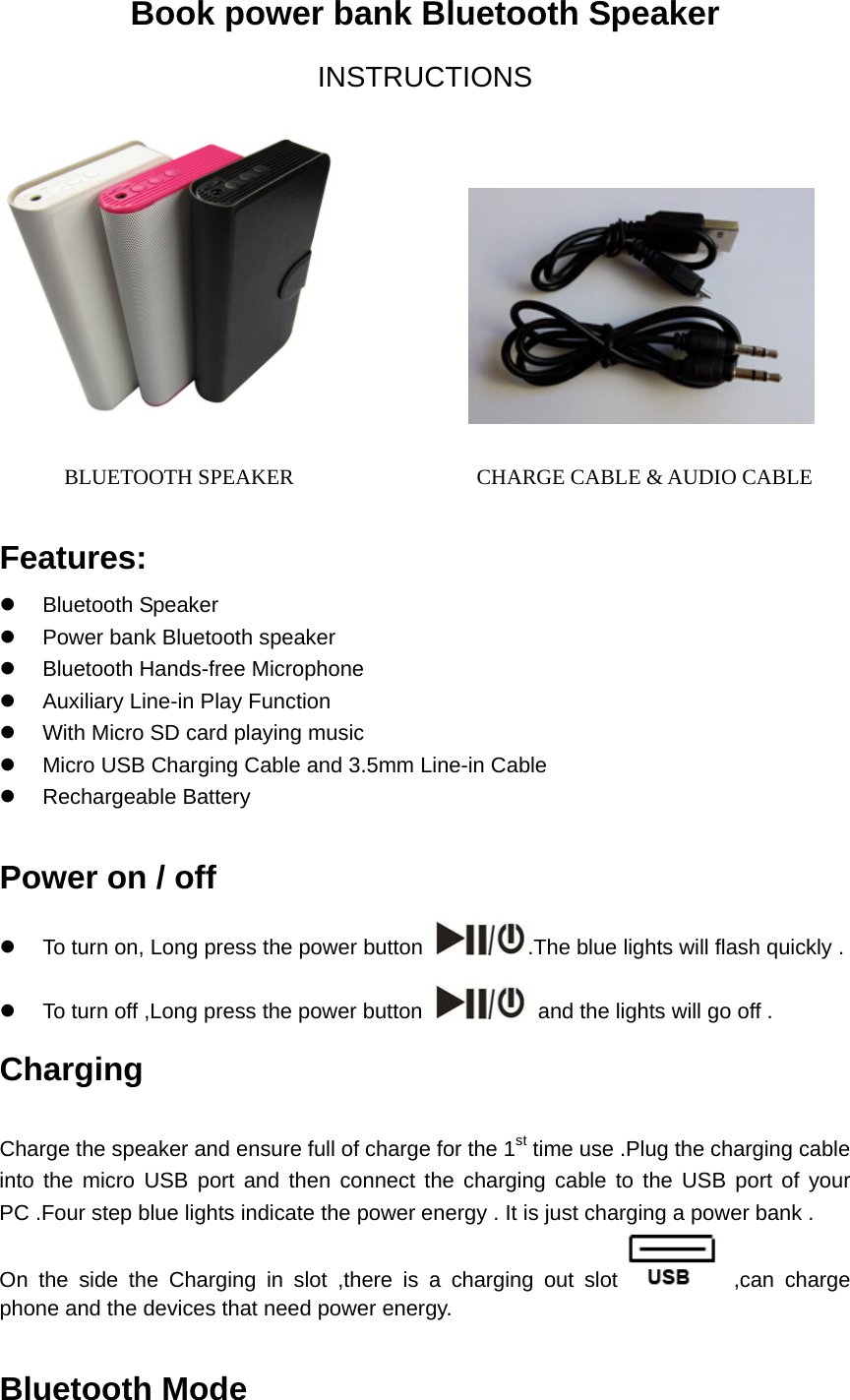  Book power bank Bluetooth Speaker   INSTRUCTIONS                       BLUETOOTH SPEAKER                 CHARGE CABLE &amp; AUDIO CABLE   Features: z Bluetooth Speaker  z  Power bank Bluetooth speaker z  Bluetooth Hands-free Microphone   z  Auxiliary Line-in Play Function z  With Micro SD card playing music     z  Micro USB Charging Cable and 3.5mm Line-in Cable   z Rechargeable Battery   Power on / off   z  To turn on, Long press the power button  .The blue lights will flash quickly . z  To turn off ,Long press the power button    and the lights will go off .   Charging   Charge the speaker and ensure full of charge for the 1st time use .Plug the charging cable into the micro USB port and then connect the charging cable to the USB port of your PC .Four step blue lights indicate the power energy . It is just charging a power bank . On the side the Charging in slot ,there is a charging out slot  ,can charge phone and the devices that need power energy.  Bluetooth Mode  