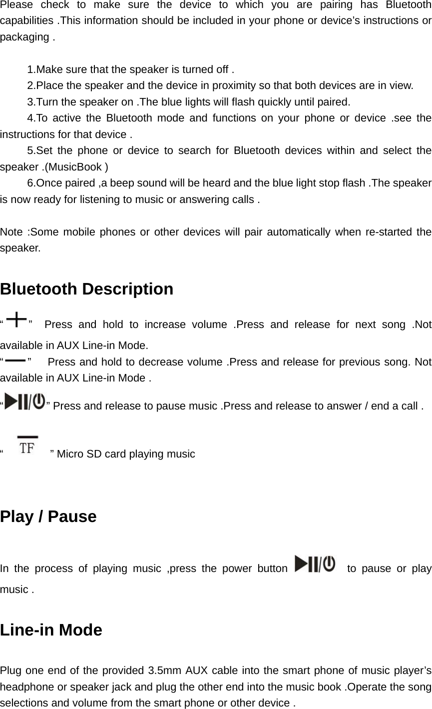  Please check to make sure the device to which you are pairing has Bluetooth capabilities .This information should be included in your phone or device’s instructions or packaging .               1.Make sure that the speaker is turned off .           2.Place the speaker and the device in proximity so that both devices are in view.           3.Turn the speaker on .The blue lights will flash quickly until paired.      4.To active the Bluetooth mode and functions on your phone or device .see the       instructions for that device .      5.Set the phone or device to search for Bluetooth devices within and select the speaker .(MusicBook )           6.Once paired ,a beep sound will be heard and the blue light stop flash .The speaker is now ready for listening to music or answering calls .  Note :Some mobile phones or other devices will pair automatically when re-started the speaker.  Bluetooth Description   “”  Press and hold to increase volume .Press and release for next song .Not available in AUX Line-in Mode. “”      Press and hold to decrease volume .Press and release for previous song. Not available in AUX Line-in Mode . “” Press and release to pause music .Press and release to answer / end a call . “” Micro SD card playing music     Play / Pause    In the process of playing music ,press the power button    to pause or play music .  Line-in Mode    Plug one end of the provided 3.5mm AUX cable into the smart phone of music player’s headphone or speaker jack and plug the other end into the music book .Operate the song selections and volume from the smart phone or other device . 