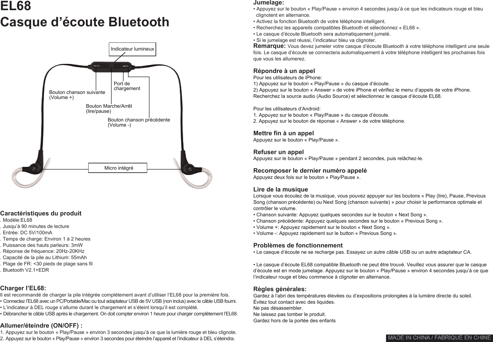 Jumelage:• Appuyez sur le bouton « Play/Pause » environ 4 secondes jusqu’à ce que les indicateurs rouge et bleuclignotent en alternance.• Activez la fonction Bluetooth de votre téléphone intelligent.• Recherchez les appareils compatibles Bluetooth et sélectionnez « EL68 ».• Le casque d’écoute Bluetooth sera automatiquement jumelé.• Si le jumelage est réussi, l’indicateur bleu va clignoter.Remarque: Vous devez jumeler votre casque d’écoute Bluetooth à votre téléphone intelligent une seulefois. Le casque d’écoute se connectera automatiquement à votre téléphone intelligent les prochaines fois que vous les allumerez.Répondre à un appelPour les utilisateurs de iPhone:1) Appuyez sur le bouton « Play/Pause » du casque d’écoute.2) Appuyez sur le bouton « Answer » de votre iPhone et vérifiez le menu d’appels de votre iPhone.Recherchez la source audio (Audio Source) et sélectionnez le casque d’écoute EL68.Pour les utilisateurs d’Android:1. Appuyez sur le bouton « Play/Pause » du casque d’écoute.2. Appuyez sur le bouton de réponse « Answer » de votre téléphone.Mettre fin à un appelAppuyez sur le bouton « Play/Pause ».Refuser un appelAppuyez sur le bouton « Play/Pause » pendant 2 secondes, puis relâchez-le.Recomposer le dernier numéro appeléAppuyez deux fois sur le bouton « Play/Pause ».Lire de la musiqueLorsque vous écoutez de la musique, vous pouvez appuyer sur les boutons « Play (lire), Pause, Previous Song (chanson précédente) ou Next Song (chanson suivante) » pour choisir la performance optimale et contrôler le volume.• Chanson suivante: Appuyez quelques secondes sur le bouton « Next Song ».• Chanson précédente: Appuyez quelques secondes sur le bouton « Previous Song ».• Volume +: Appuyez rapidement sur le bouton « Next Song ».• Volume -: Appuyez rapidement sur le button « Previous Song ».Problèmes de fonctionnement• Le casque d’écoute ne se recharge pas. Essayez un autre câble USB ou un autre adaptateur CA.• Le casque d’écoute EL68 compatible Bluetooth ne peut être trouvé. Veuillez vous assurer que le casqued’écoute est en mode jumelage. Appuyez sur le bouton « Play/Pause » environ 4 secondes jusqu’à ce que l’indicateur rouge et bleu commence à clignoter en alternance.Règles générales:Gardez à l’abri des températures élevées ou d’expositions prolongées à la lumière directe du soleil. Évitez tout contact avec des liquides.Ne pas désassembler.Ne laissez pas tomber le produit. Gardez hors de la portée des enfantsEL68Casque d’écoute BluetoothIndicateur lumineux Micro intégré Caractéristiques du produit. Modèle:EL68. Jusqu’à 90 minutes de lecture. Entrée: DC 5V/100mA. Temps de charge: Environ 1 à 2 heures. Puissance des hauts parleurs: 3mW. Réponse de fréquence: 20Hz-20KHz. Capacité de la pile au Lithium: 55mAh. Plage de FR: &lt;30 pieds de plage sans fil. Bluetooth V2.1+EDRCharger l’EL68:Il est recommandé de charger la pile intégrée complètement avant d’utiliser l’EL68 pour la première fois.•Connectez l’EL68 avec un PC/Portable/Mac ou tout adaptateur USB de 5V USB (non inclus) avec le câble USB fourni.• L’indicateur à DEL rouge s’allume durant le chargement et s’éteint lorsqu’il est complété.•Débrancher le câble USB après le chargement. On doit compter environ 1 heure pour charger complètement l’EL68.Allumer/éteindre (ON/OFF) :1. Appuyez sur le bouton « Play/Pause » environ 3 secondes jusqu’à ce que la lumière rouge et bleu clignote. 2. Appuyez sur le bouton « Play/Pause » environ 3 secondes pour éteindre l’appareil et l’indicateur à DEL s’éteindra.Bouton chanson suivante (Volume +)Bouton Marche/Arrêt (lire/pause)Port de chargementBouton chanson précédente (Volume -)