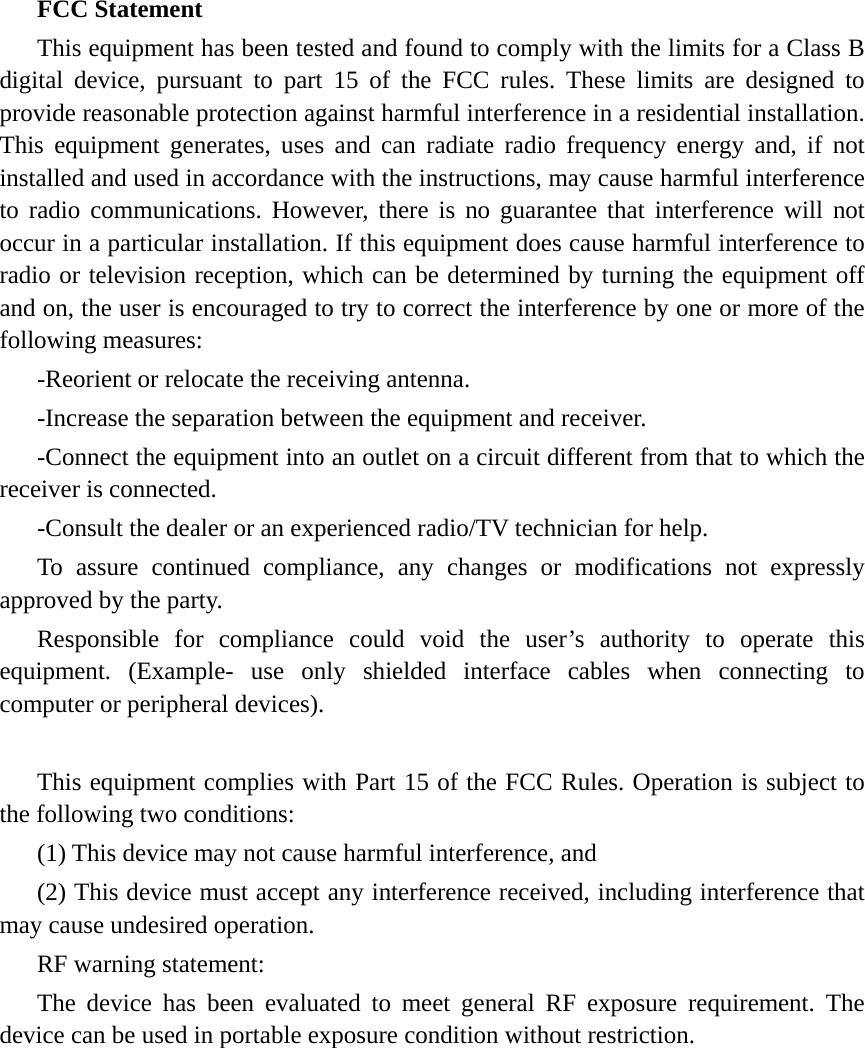 FCC Statement This equipment has been tested and found to comply with the limits for a Class B digital device, pursuant to part 15 of the FCC rules. These limits are designed to provide reasonable protection against harmful interference in a residential installation. This equipment generates, uses and can radiate radio frequency energy and, if not installed and used in accordance with the instructions, may cause harmful interference to radio communications. However, there is no guarantee that interference will not occur in a particular installation. If this equipment does cause harmful interference to radio or television reception, which can be determined by turning the equipment off and on, the user is encouraged to try to correct the interference by one or more of the following measures: -Reorient or relocate the receiving antenna. -Increase the separation between the equipment and receiver. -Connect the equipment into an outlet on a circuit different from that to which the receiver is connected. -Consult the dealer or an experienced radio/TV technician for help. To assure continued compliance, any changes or modifications not expressly approved by the party. Responsible for compliance could void the user’s authority to operate this equipment. (Example- use only shielded interface cables when connecting to computer or peripheral devices). This equipment complies with Part 15 of the FCC Rules. Operation is subject to the following two conditions:     (1) This device may not cause harmful interference, and (2) This device must accept any interference received, including interference that may cause undesired operation.     RF warning statement: The device has been evaluated to meet general RF exposure requirement. The device can be used in portable exposure condition without restriction. 