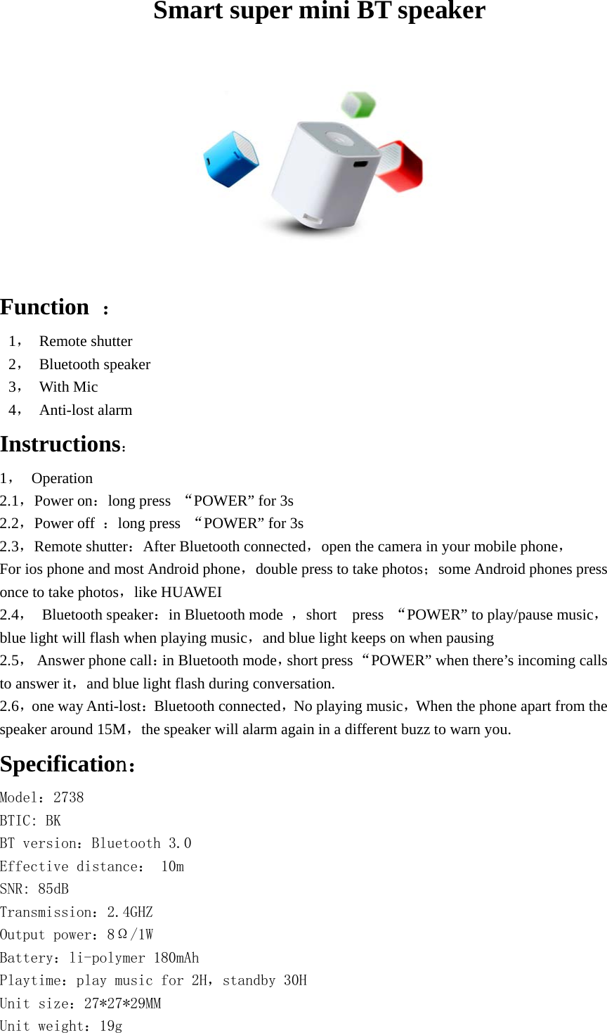                     Smart super mini BT speaker    Function  ： 1， Remote shutter   2， Bluetooth speaker 3， With Mic 4， Anti-lost alarm Instructions： 1， Operation 2.1，Power on：long press  “POWER” for 3s   2.2，Power off  ：long press  “POWER” for 3s 2.3，Remote shutter：After Bluetooth connected，open the camera in your mobile phone， For ios phone and most Android phone，double press to take photos；some Android phones press once to take photos，like HUAWEI   2.4， Bluetooth speaker：in Bluetooth mode  ，short  press “POWER” to play/pause music，blue light will flash when playing music，and blue light keeps on when pausing 2.5， Answer phone call：in Bluetooth mode，short press “POWER” when there’s incoming calls to answer it，and blue light flash during conversation. 2.6，one way Anti-lost：Bluetooth connected，No playing music，When the phone apart from the speaker around 15M，the speaker will alarm again in a different buzz to warn you. Specification： Model：2738 BTIC: BK BT version：Bluetooth 3.0 Effective distance： 10m  SNR: 85dB Transmission：2.4GHZ Output power：8Ω/1W  Battery：li-polymer 180mAh Playtime：play music for 2H，standby 30H Unit size：27*27*29MM Unit weight：19g  