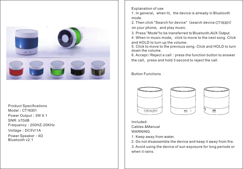 Product Speciﬁcations Model：CT16301CT16301 Power Output：3W X 1SNR: ≥70dBFrequency：200HZ-20KHzVoltage：DC5V/1APower Speaker：4Ω Bluetooth v2.1Explanation of use1. In general，when lit，the device is already in Bluetooth mode.2. Then click &quot;Search for device&quot;（search device    ）on your phone，and play music.3. Press &quot;Mode&quot;to be transferred to Bluetooth,AUX Output. 4. When in music mode，click to move to the next song. Click and HOLD to turn up the volume.5. Click to move to the previous song. Click and HOLD to turn down the volume.6. Accept / Reject a call：press the function button to answer the call，press and hold 3 second to reject the call.Button FunctionsIncluded:Cables &amp;ManualWARNING1. Keep away from water.2. Do not disassemble the device and keep it away from ﬁre.3. Avoid using the device of sun exposure for long periods or when it rains.ModeMICMICOFF  ONUSB/AUX