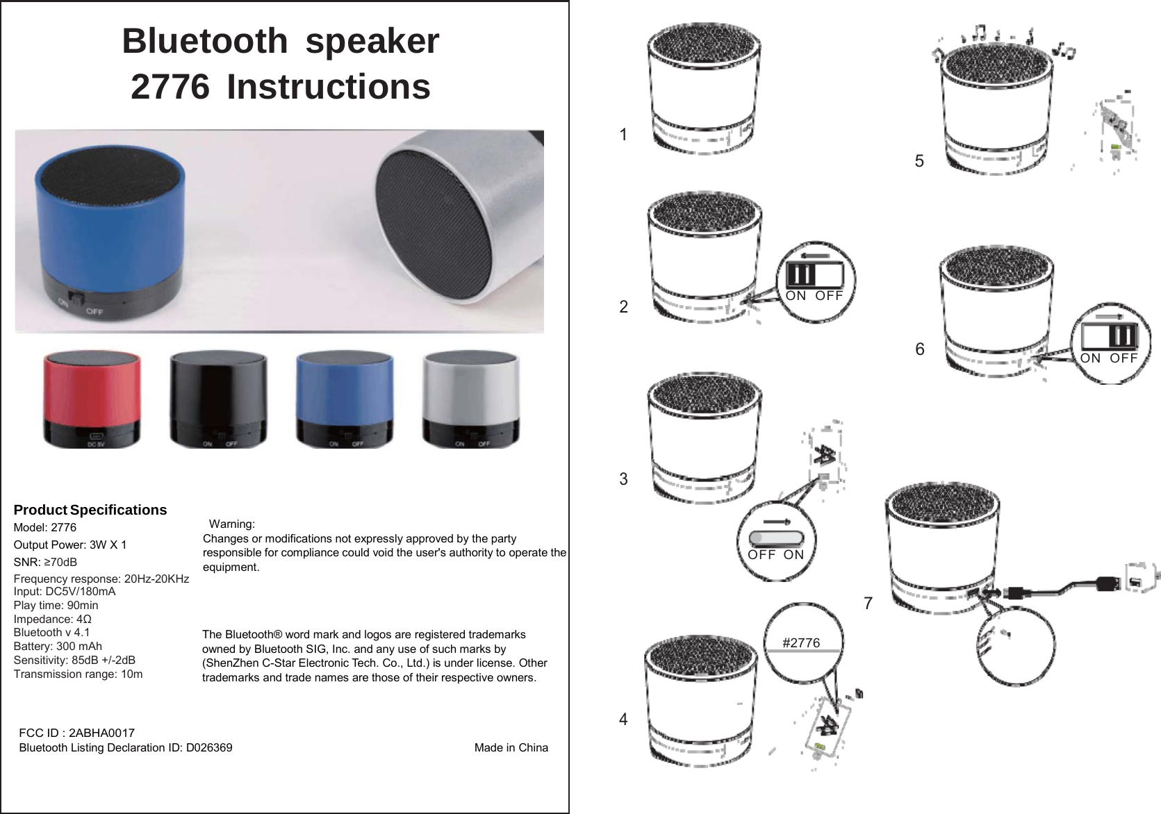 1Bluetooth speaker 2776 Instructions  LED OFF 5  OFF     LED 2 ON  OFF  6  LED  ON  OFF      Product Specifications Model: 2776 Output Power: 3W X 1 SNR: ≥70dB 3     Warning: Changes or modifications not expressly approved by the party responsible for compliance could void the user&apos;s authority to operate the equipment.  OFF   OFF ON Frequency response: 20Hz-20KHz    Input: DC5V/180mA Play time: 90min Impedance: 4Ω Bluetooth v 4.1 Battery: 300 mAh Sensitivity: 85dB +/-2dB Transmission range: 10m   The Bluetooth® word mark and logos are registered trademarks owned by Bluetooth SIG, Inc. and any use of such marks by (ShenZhen C-Star Electronic Tech. Co., Ltd.) is under license. Other trademarks and trade names are those of their respective owners. 7  #2776  4 FCC ID : 2ABHA0017 Bluetooth Listing Declaration ID: D026369  Made in China  OFF