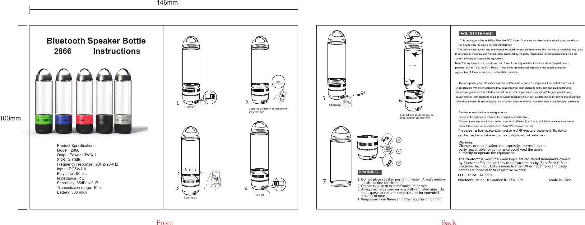 Bluetooth Speaker Bottle OFFOFFOFFOFFOFFOFFONOFFTurn on 2866Open the Bluetooth in your phone,select “2866”.Play musicONOFFTurn offCharging123475OFF6V=520mlCup, lid and speakers can be separated or put together2866  InstructionsFCC STATEMENTWARNINGWarning: Changes or modifications not expressly approved by the party responsible for compliance could void the user&apos;s authority to operate the equipment.FCC ID : 2ABHA0018The Bluetooth® word mark and logos are registered trademarks owned by Bluetooth SIG, Inc. and any use of such marks by (ShenZhen C-Star Electronic Tech. Co., Ltd.) is under license. Other trademarks and trade names are those of their respective owners.Bluetooth Listing Declaration ID: D026369                           Made in China1. Do not place speaker portion in water.  Always remove     bottle portion for cleaning.2. Do not expose to exterior moisture or rain.3. Always recharge speaker in a well ventilated area.  Do     not expose to extreme temperatures for extended     periods of time.4. Keep away from flame and other sources of ignition.Front Back146mm100mmProduct SpecificationsModel : 2866Output Power : 3W X 1SNR : ≥ 70dBFrequency response : 20HZ-20KHzInput : DC5V/1 APlay time : 90minImpedance : 4ΩSensitivity: 85dB +/-2dBTransmission range: 10mBattery: 300 mAh1.    This device complies with Part 15 of the FCC Rules. Operation is subject to the following two conditions:   This device may not cause harmful interference.   This device must accept any interference received, including interference that may cause undesired operation.2. Changes or modifications not expressly approved by the party responsible for compliance could void the user’s authority to operate the equipment. Note:This equipment has been tested and found to comply with the limits for a class B digital device,pursuant to Part 15 of the FCC Rules. These limits are designed to provide reasonable protection against harmful interference in a residential installation.     This equipment generates uses and can radiate radio frequence energy and,if not installed and used in accordance with the instructions,may cause harmful interference to radio communications.However,there is no guarantee that interference will not accor in a particular installation.if this equipmemt does cause harmful interference to radio or television reception,which can be determined by turning the equipment off and on,the user is encouraged to try to correct the interference by one or more of the following measures:      Reorient or relocate the receiving antenna.     Increase the separation between the equipment and receiver.     Connect the equipment into an autlet on a circuit different from that to which the receiver is connectec.     Consult the dealer or an experienced radio/TV technician for help.The device has been evaluated to meet general RF exposure requirement. The devicecan be used in portable exposure condition without restriction.