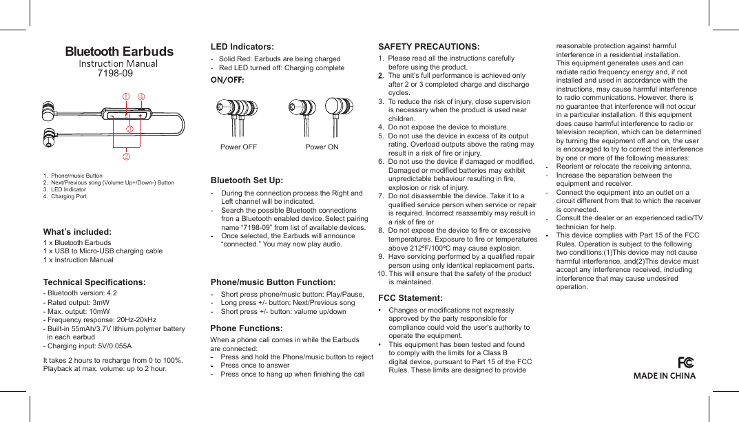 reasonable protection against harmful interference in a residential installation.This equipment generates uses and can radiate radio frequency energy and, if not installed and used in accordance with the instructions, may cause harmful interference to radio communications. However, there is no guarantee that interference will not occur in a particular installation. If this equipment does cause harmful interference to radio or television reception, which can be determined by turning the equipment off and on, the user is encouraged to try to correct the interference by one or more of the following measures:Reorient or relocate the receiving antenna.Increase the separation between the equipment and receiver.Connect the equipment into an outlet on a circuit different from that to which the receiver is connected.Consult the dealer or an experienced radio/TV technician for help.This device complies with Part 15 of the FCC Rules. Operation is subject to the following two conditions:(1)This device may not cause harmful interference, and(2)This device must accept any interference received, including interference that may cause undesired operation.FCC Statement:Changes or modifications not expressly approved by the party responsible for compliance could void the user&apos;s authority to operate the equipment.This equipment has been tested and found to comply with the limits for a Class B digital device, pursuant to Part 15 of the FCC Rules. These limits are designed to provide SAFETY PRECAUTIONS:1.  Please read all the instructions carefully before using the product.2.  The unit’s full performance is achieved only after 2 or 3 completed charge and discharge cycles.3.  To reduce the risk of injury, close supervision is necessary when the product is used near children.4.  Do not expose the device to moisture.5.  Do not use the device in excess of its output rating. Overload outputs above the rating may result in a risk of fire or injury.6.  Do not use the device if damaged or modified. Damaged or modified batteries may exhibit unpredictable behaviour resulting in fire, explosion or risk of injury.7.  Do not disassemble the device. Take it to a qualified service person when service or repair is required. Incorrect reassembly may result in a risk of fire or 8.  Do not expose the device to fire or excessive temperatures. Exposure to fire or temperatures above 212ºF/100ºC may cause explosion. 9.  Have servicing performed by a qualified repair person using only identical replacement parts.  10. This will ensure that the safety of the product  is maintained.Phone Functions:When a phone call comes in while the Earbudsare connected: -    Press and hold the Phone/music button to reject-    Press once to answer-    Press once to hang up when finishing the callPhone/music Button Function:-    Short press phone/music button: Play/Pause,-    Long press +/- button: Next/Previous song-    Short press +/- button: valume up/downBluetooth Set Up:During the connection process the Right and Left channel will be indicated.Search the possible Bluetooth connectionsfron a Bluetooth enabled device.Select pairing name “7198-09” from list of available devices.Once selected, the Earbuds will announce “connected.” You may now play audio. -   Solid Red: Earbuds are being charged-   Red LED turned off: Charging completeLED Indicators:Technical Specifications:- Bluetooth version: 4.2- Rated output: 3mW- Max. output: 10mW- Frequency response: 20Hz-20kHz- Built-in 55mAh/3.7V lithium polymer battery   in each earbud- Charging input: 5V/0.055AIt takes 2 hours to recharge from 0 to 100%. Playback at max. volume: up to 2 hour.Bluetooth Earbuds7198-09What’s included:1 x Bluetooth EarbudsPower ONPower OFF1.  Phone/music Button2.  Next/Previous song (Volume Up+/Down-) Button3.  LED Indicator4.  Charging Port1 x USB to Micro-USB charging cable1 x Instruction Manual1342