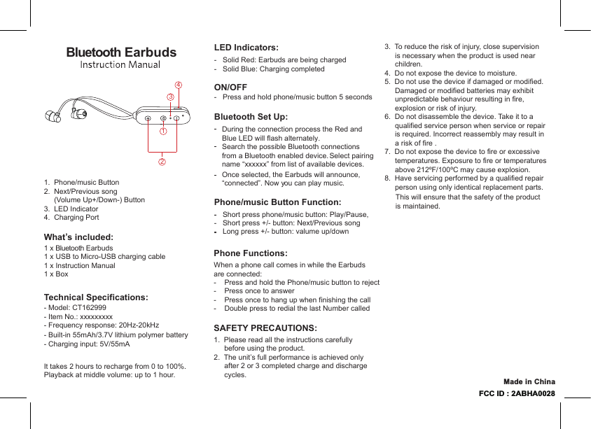 3.  To reduce the risk of injury, close supervision is necessary when the product is used near children.4.  Do not expose the device to moisture.5.  Do not use the device if damaged or modified. Damaged or modified batteries may exhibit unpredictable behaviour resulting in fire, explosion or risk of injury.6.  Do not disassemble the device. Take it to a qualified service person when service or repair is required. Incorrect reassembly may result in a risk of fire .7.  Do not expose the device to fire or excessive temperatures. Exposure to fire or temperatures above 212ºF/100ºC may cause explosion. 8.  Have servicing performed by a qualified repair person using only identical replacement parts.        This will ensure that the safety of the product  is maintained.Phone Functions:When a phone call comes in while the Earbudsare connected: -    Press and hold the Phone/music button to reject-    Press once to answer-    Press once to hang up when finishing the call-    Double press to redial the last Number called-   Solid Red: Earbuds are being charged-   Solid Blue: Charging completedON/OFF-   Press and hold phone/music button 5 secondsLED Indicators:Technical Specifications:- Model: CT162999- Item No.: xxxxxxxxx- Frequency response: 20Hz-20kHz- Built-in 55mAh/3.7V lithium polymer battery- Charging input: 5V/55mAIt takes 2 hours to recharge from 0 to 100%. Playback at middle volume: up to 1 hour.Bluetooth EarbudsPhone/music Button Function:-   Short press phone/music button: Play/Pause,-   Short press +/- button: Next/Previous song-   Long press +/- button: valume up/downBluetooth Set Up:During the connection process the Red and Blue LED will flash alternately. Search the possible Bluetooth connectionsfrom a Bluetooth enabled device. Select pairing name “xxxxxx” from list of available devices.Once selected, the Earbuds will announce, “connected”. Now you can play music. SAFETY PRECAUTIONS:1.  Please read all the instructions carefully before using the product.2.  The unit’s full performance is achieved only after 2 or 3 completed charge and discharge cycles.What’s included:1 x Bluetooth Earbuds1.  Phone/music Button2.  Next/Previous song      (Volume Up+/Down-) Button3.  LED Indicator4.  Charging Port1 x USB to Micro-USB charging cable1 x Instruction Manual1 x Box4FCC ID : 2ABHA0028Made in China231