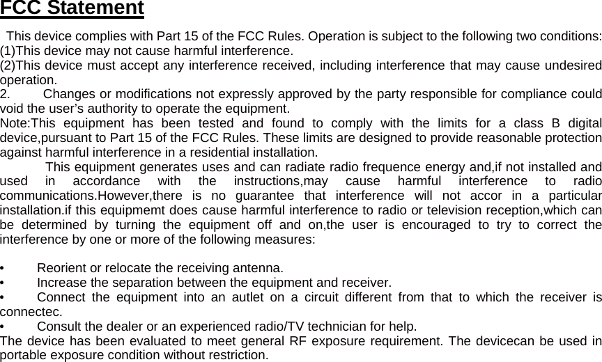 FCC Statement   This device complies with Part 15 of the FCC Rules. Operation is subject to the following two conditions: (1)This device may not cause harmful interference. (2)This device must accept any interference received, including interference that may cause undesired operation. 2.     Changes or modifications not expressly approved by the party responsible for compliance could void the user’s authority to operate the equipment.   Note:This equipment has been tested and found to comply with the limits for a class B digital device,pursuant to Part 15 of the FCC Rules. These limits are designed to provide reasonable protection against harmful interference in a residential installation.           This equipment generates uses and can radiate radio frequence energy and,if not installed and used in accordance with the instructions,may cause harmful interference to radio communications.However,there is no guarantee that interference will not accor in a particular installation.if this equipmemt does cause harmful interference to radio or television reception,which can be determined by turning the equipment off and on,the user is encouraged to try to correct the interference by one or more of the following measures:    •     Reorient or relocate the receiving antenna. •     Increase the separation between the equipment and receiver. •     Connect the equipment into an autlet on a circuit different from that to which the receiver is connectec. •          Consult the dealer or an experienced radio/TV technician for help. The device has been evaluated to meet general RF exposure requirement. The devicecan be used in portable exposure condition without restriction.  
