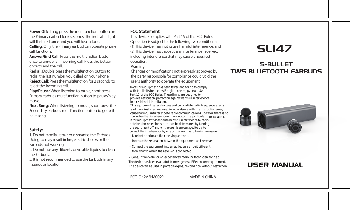 SL147S-BULLETTWS BLUETOOTH EARBUDSPower O:  Long press the multifunction button on the Primary earbud for 5 seconds. The indicator light will ash red once and you will hear a tone.Calling: Only the Primary earbud can operate phone call functions.Answer/End Call: Press the multifunction button once to answer an incoming call. Press the button once to end the call.Redial: Double press the multifunction button to redial the last number you called on your phone.Reject Call: Press the multifunction for 2 seconds to reject the incoming call.Play/Pause: When listening to music, short press Primary earbuds multifunction button to pause/play music.Next Song: When listening to music, short press the Secondary earbuds multifunction button to go to the next song.FCC StatementThis device complies with Part 15 of the FCC Rules. Operation is subject to the following two conditions:(1) This device may not cause harmful interference, and(2) This device must accept any interference received, including interference that may cause undesired operation.Warning:Changes or modications not expressly approved by the party responsible for compliance could void the user&apos;s authority to operate the equipment.FCC ID : 2ABHA0029 MADE IN CHINASafety:1. Do not modify, repair or dismantle the Earbuds. Doing so may result in re, electric shocks or the Earbuds not working.2. Do not use any diluents or volatile liquids to clean the Earbuds.3. It is not recommended to use the Earbuds in any hazardous location. USER MANUALNote:This equipment has been tested and found to comply with the limits for a class B digital device, pursuant toPart 15 of the FCC Rules. These limits are designed to provide reasonable protection against harmful interference in a residential installation.This equipment generates uses and can radiate radio frequence energy and,if not installed and used in accordance with the instructions,may cause harmful interference to radio communications.However,there is no guarantee that interference will not accor in a particular installation.if this equipmemt does cause harmful interference to radio or television reception,which can be determined by turning the equipment off and on,the user is encouraged to try to correct the interference by one or more of the following measures:- Reorient or relocate the receiving antenna.- Increase the separation between the equipment and receiver.- Connect the equipment into an autlet on a circuit different   from that to which the receiver is connectec.- Consult the dealer or an experienced radio/TV technician for help.The device has been evaluated to meet general RF exposure requirement. The devicecan be used in portable exposure condition without restriction.
