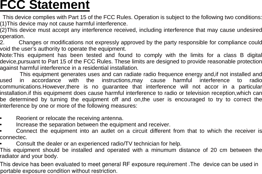 FCC Statement   This device complies with Part 15 of the FCC Rules. Operation is subject to the following two conditions: (1)This device may not cause harmful interference. (2)This device must accept any interference received, including interference that may cause undesired operation. 2.     Changes or modifications not expressly approved by the party responsible for compliance could void the user’s authority to operate the equipment.   Note:This equipment has been tested and found to comply with the limits for a class B digital device,pursuant to Part 15 of the FCC Rules. These limits are designed to provide reasonable protection against harmful interference in a residential installation.           This equipment generates uses and can radiate radio frequence energy and,if not installed and used in accordance with the instructions,may cause harmful interference to radio communications.However,there is no guarantee that interference will not accor in a particular installation.if this equipmemt does cause harmful interference to radio or television reception,which can be determined by turning the equipment off and on,the user is encouraged to try to correct the interference by one or more of the following measures:    •     Reorient or relocate the receiving antenna. •     Increase the separation between the equipment and receiver. •     Connect the equipment into an autlet on a circuit different from that to which the receiver is connectec. •          Consult the dealer or an experienced radio/TV technician for help. This equipment should be installed and operated with a minumum distance of 20 cm between the radiator and your body. This device has been evaluated to meet general RF exposure requirement .The  device can be used in  portable exposure condition without restriction.