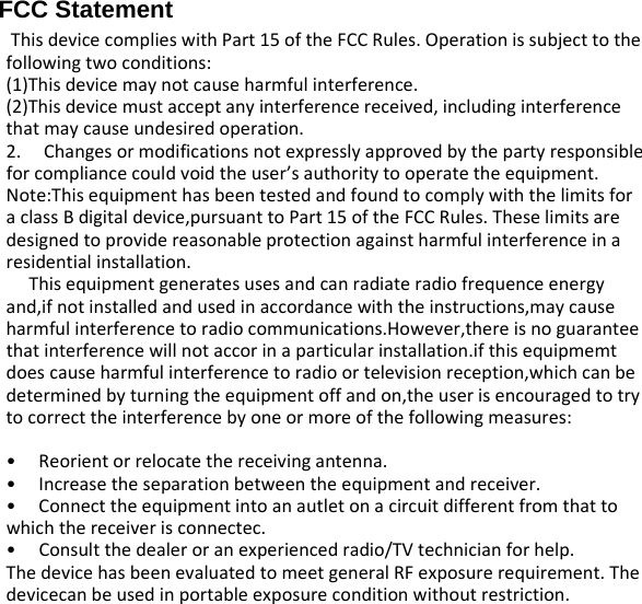 FCC Statement ThisdevicecomplieswithPart15oftheFCCRules.Operationissubjecttothefollowingtwoconditions:(1)Thisdevicemaynotcauseharmfulinterference.(2)Thisdevicemustacceptanyinterferencereceived,includinginterferencethatmaycauseundesiredoperation.2.Changesormodificationsnotexpresslyapprovedbythepartyresponsibleforcompliancecouldvoidtheuser’sauthoritytooperatetheequipment.Note:ThisequipmenthasbeentestedandfoundtocomplywiththelimitsforaclassBdigitaldevice,pursuanttoPart15oftheFCCRules.Theselimitsaredesignedtoprovidereasonableprotectionagainstharmfulinterferenceinaresidentialinstallation.Thisequipmentgeneratesusesandcanradiateradiofrequenceenergyand,ifnotinstalledandusedinaccordancewiththeinstructions,maycauseharmfulinterferencetoradiocommunications.However,thereisnoguaranteethatinterferencewillnotaccorinaparticularinstallation.ifthisequipmemtdoescauseharmfulinterferencetoradioortelevisionreception,whichcanbedeterminedbyturningtheequipmentoffandon,theuserisencouragedtotrytocorrecttheinterferencebyoneormoreofthefollowingmeasures:•Reorientorrelocatethereceivingantenna.•Increasetheseparationbetweentheequipmentandreceiver.•Connecttheequipmentintoanautletonacircuitdifferentfromthattowhichthereceiverisconnectec.•Consultthedealeroranexperiencedradio/TVtechnicianforhelp.ThedevicehasbeenevaluatedtomeetgeneralRFexposurerequirement.Thedevicecanbeusedinportableexposureconditionwithoutrestriction.