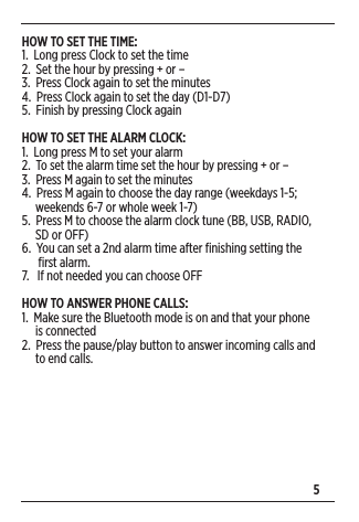 5HOW TO SET THE TIME:1.  Long press Clock to set the time 2.  Set the hour by pressing + or – 3.  Press Clock again to set the minutes4.  Press Clock again to set the day (D1-D7)5.  Finish by pressing Clock againHOW TO SET THE ALARM CLOCK:1.  Long press M to set your alarm 2.  To set the alarm time set the hour by pressing + or – 3.  Press M again to set the minutes4.  Press M again to choose the day range (weekdays 1-5;       weekends 6-7 or whole week 1-7)5.  Press M to choose the alarm clock tune (BB, USB, RADIO,       SD or OFF) 6.  You can set a 2nd alarm time after ﬁnishing setting the        ﬁrst alarm.7.   If not needed you can choose OFF HOW TO ANSWER PHONE CALLS:1.  Make sure the Bluetooth mode is on and that your phone       is connected2.  Press the pause/play button to answer incoming calls and       to end calls.