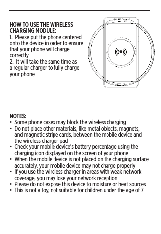 6NOTES:•  Some phone cases may block the wireless charging•  Do not place other materials, like metal objects, magnets,      and magnetic stripe cards, between the mobile device and      the wireless charger pad•  Check your mobile device’s battery percentage using the      charging icon displayed on the screen of your phone•  When the mobile device is not placed on the charging surface      accurately, your mobile device may not charge properly•  If you use the wireless charger in areas with weak network      coverage, you may lose your network reception•  Please do not expose this device to moisture or heat sources•  This is not a toy, not suitable for children under the age of 7HOW TO USE THE WIRELESS CHARGING MODULE: 1.  Please put the phone centered onto the device in order to ensure that your phone will charge correctly2.  It will take the same time as a regular charger to fully charge your phone