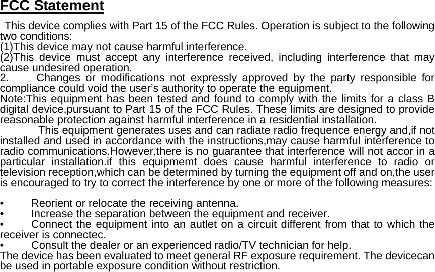 FCC Statement  This device complies with Part 15 of the FCC Rules. Operation is subject to the following two conditions: (1)This device may not cause harmful interference. (2)This device must accept any interference received, including interference that may cause undesired operation. 2.     Changes or modifications not expressly approved by the party responsible for compliance could void the user’s authority to operate the equipment.   Note:This equipment has been tested and found to comply with the limits for a class B digital device,pursuant to Part 15 of the FCC Rules. These limits are designed to provide reasonable protection against harmful interference in a residential installation.      This equipment generates uses and can radiate radio frequence energy and,if not installed and used in accordance with the instructions,may cause harmful interference to radio communications.However,there is no guarantee that interference will not accor in a particular installation.if this equipmemt does cause harmful interference to radio or television reception,which can be determined by turning the equipment off and on,the user is encouraged to try to correct the interference by one or more of the following measures:    •          Reorient or relocate the receiving antenna. •     Increase the separation between the equipment and receiver. •     Connect the equipment into an autlet on a circuit different from that to which the receiver is connectec. •          Consult the dealer or an experienced radio/TV technician for help. The device has been evaluated to meet general RF exposure requirement. The devicecan be used in portable exposure condition without restriction.  