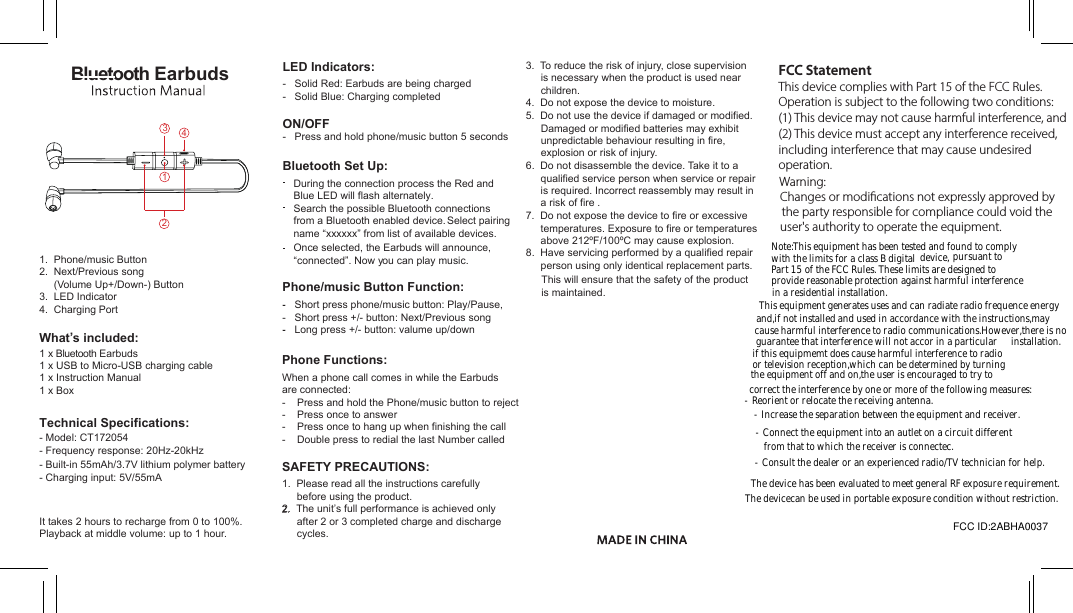 3.  To reduce the risk of injury, close supervision is necessary when the product is used near children.4. Do not expose the device to moisture.5. Do not use the device if damaged or modified.Damaged or modified batteries may exhibit unpredictable behaviour resulting in fire, explosion or risk of injury.6. Do not disassemble the device. Take it to a qualified service person when service or repair is required. Incorrect reassembly may result in a risk of fire .7. Do not expose the device to fire or excessive temperatures. Exposure to fire or temperatures above 212ºF/100ºC may cause explosion. 8. Have servicing performed by a qualified repairperson using only identical replacement parts. This will ensure that the safety of the productis maintained.Phone Functions:When a phone call comes in while the Earbudsare connected: -    Press and hold the Phone/music button to reject-    Press once to answer-    Press once to hang up when finishing the call-    Double press to redial the last Number called-   Solid Red: Earbuds are being charged-   Solid Blue: Charging completedON/OFF-   Press and hold phone/music button 5 secondsLED Indicators:Technical Specifications:- Model: CT172054- Frequency response: 20Hz-20kHz- Built-in 55mAh/3.7V lithium polymer battery - Charging input: 5V/55mAIt takes 2 hours to recharge from 0 to 100%. Playback at middle volume: up to 1 hour.Bluetooth EarbudsPhone/music Button Function:-   Short press phone/music button: Play/Pause,-   Short press +/- button: Next/Previous song-   Long press +/- button: valume up/downBluetooth Set Up:During the connection process the Red and Blue LED will flash alternately. Search the possible Bluetooth connectionsfrom a Bluetooth enabled device. Select pairing name “xxxxxx” from list of available devices.Once selected, the Earbuds will announce, “connected”. Now you can play music. SAFETY PRECAUTIONS:1. Please read all the instructions carefullybefore using the product.2.  The unit’s full performance is achieved only after 2 or 3 completed charge and discharge cycles.What’s included:1 x Bluetooth Earbuds1. Phone/music Button2. Next/Previous song (Volume Up+/Down-) Button3. LED Indicator4. Charging Port1 x USB to Micro-USB charging cable1 x Instruction Manual1 x Box2134FCC STATEMENT ThisdevicecomplieswithPart15oftheFCCRules.Operationissubjecttothefollowingtwoconditions:(1)Thisdevicemaynotcauseharmfulinterference,and(2)Thisdevicemustacceptanyinterferencereceived,includinginterferencethatmaycauseundesiredoperation.Warning:Changesormodificationsnotexpresslyapprovedbythepartyresponsibleforcompliancecouldvoidtheuser&apos;sauthoritytooperatetheequipment.Note:Thisequipmenthasbeentestedandfoundtocomplywiththdevice,pursuanttoPart15oftheFCCRules.Theselimitsaredesignedtoprovidereasonableprotectionagainstharmfulinterferenceinaresidentialinstallation.Thisequipmentgeneratesusesandcanradiateradiofrequenceenergyand,ifnotinstalledandusedinaccordancewiththeinstructions,maycauseharmfulinterferencetoradiocommunications.However,thereisnoguaranteethatinterferencewillnotaccorinaparticularinstallation.ifthisequipmemtdoescauseharmfulinterferencetoradioortelevisionreception,whichcanbedeterminedbyturningtheequipmentoffandon,theuserisencouragedtotrytocorrecttheinterferencebyoneormoreofthefollowingmeasures:•Reorientorrelocatethereceivingantenna.•Increasetheseparationbetweentheequipmentandreceiver.•Connecttheequipmentintoanautletonacircuitdifferentfromthattowhichthereceiverisconnectec.•Consultthedealeroranexperiencedradio/TVtechnicianforhelp.ThisdevicehasbeenevaluatedtomeetgeneralRFexposurerequirement.Thedevicecanbeusedin  conditionwithoutrestriction.FCC STATEMENT ThisdevicecomplieswithPart15oftheFCCRules.Operationissubjecttothefollowingtwoconditions:(1)Thisdevicemaynotcauseharmfulinterference,and(2)Thisdevicemustacceptanyinterferencereceived,includinginterferencethatmaycauseundesiredoperation.Warning:Changesormodificationsnotexpresslyapprovedbythepartyresponsibleforcompliancecouldvoidtheuser&apos;sauthoritytooperatetheequipment.Note:Thisequipmenthasbeentestedandfoundtocomplywiththdevice,pursuanttoPart15oftheFCCRules.Theselimitsaredesignedtoprovidereasonableprotectionagainstharmfulinterferenceinaresidentialinstallation.Thisequipmentgeneratesusesandcanradiateradiofrequenceenergyand,ifnotinstalledandusedinaccordancewiththeinstructions,maycauseharmfulinterferencetoradiocommunications.However,thereisnoguaranteethatinterferencewillnotaccorinaparticularinstallation.ifthisequipmemtdoescauseharmfulinterferencetoradioortelevisionreception,whichcanbedeterminedbyturningtheequipmentoffandon,theuserisencouragedtotrytocorrecttheinterferencebyoneormoreofthefollowingmeasures:•Reorientorrelocatethereceivingantenna.•Increasetheseparationbetweentheequipmentandreceiver.•Connecttheequipmentintoanautletonacircuitdifferentfromthattowhichthereceiverisconnectec.•Consultthedealeroranexperiencedradio/TVtechnicianforhelp.ThisdevicehasbeenevaluatedtomeetgeneralRFexposurerequirement.Thedevicecanbeusedin  conditionwithoutrestriction.FCC STATEMENT ThisdevicecomplieswithPart15oftheFCCRules.Operationissubjecttothefollowingtwoconditions:(1)Thisdevicemaynotcauseharmfulinterference,and(2)Thisdevicemustacceptanyinterferencereceived,includinginterferencethatmaycauseundesiredoperation.Warning:Changesormodificationsnotexpresslyapprovedbythepartyresponsibleforcompliancecouldvoidtheuser&apos;sauthoritytooperatetheequipment.Note:Thisequipmenthasbeentestedandfoundtocomplywiththdevice,pursuanttoPart15oftheFCCRules.Theselimitsaredesignedtoprovidereasonableprotectionagainstharmfulinterferenceinaresidentialinstallation.Thisequipmentgeneratesusesandcanradiateradiofrequenceenergyand,ifnotinstalledandusedinaccordancewiththeinstructions,maycauseharmfulinterferencetoradiocommunications.However,thereisnoguaranteethatinterferencewillnotaccorinaparticularinstallation.ifthisequipmemtdoescauseharmfulinterferencetoradioortelevisionreception,whichcanbedeterminedbyturningtheequipmentoffandon,theuserisencouragedtotrytocorrecttheinterferencebyoneormoreofthefollowingmeasures:•Reorientorrelocatethereceivingantenna.•Increasetheseparationbetweentheequipmentandreceiver.•Connecttheequipmentintoanautletonacircuitdifferentfromthattowhichthereceiverisconnectec.•Consultthedealeroranexperiencedradio/TVtechnicianforhelp.ThisdevicehasbeenevaluatedtomeetgeneralRFexposurerequirement.Thedevicecanbeusedin  conditionwithoutrestriction.FCC STATEMENT ThisdevicecomplieswithPart15oftheFCCRules.Operationissubjecttothefollowingtwoconditions:(1)Thisdevicemaynotcauseharmfulinterference,and(2)Thisdevicemustacceptanyinterferencereceived,includinginterferencethatmaycauseundesiredoperation.Warning:Changesormodificationsnotexpresslyapprovedbythepartyresponsibleforcompliancecouldvoidtheuser&apos;sauthoritytooperatetheequipment.Note:Thisequipmenthasbeentestedandfoundtocomplywiththdevice,pursuanttoPart15oftheFCCRules.Theselimitsaredesignedtoprovidereasonableprotectionagainstharmfulinterferenceinaresidentialinstallation.Thisequipmentgeneratesusesandcanradiateradiofrequenceenergyand,ifnotinstalledandusedinaccordancewiththeinstructions,maycauseharmfulinterferencetoradiocommunications.However,thereisnoguaranteethatinterferencewillnotaccorinaparticularinstallation.ifthisequipmemtdoescauseharmfulinterferencetoradioortelevisionreception,whichcanbedeterminedbyturningtheequipmentoffandon,theuserisencouragedtotrytocorrecttheinterferencebyoneormoreofthefollowingmeasures:•Reorientorrelocatethereceivingantenna.•Increasetheseparationbetweentheequipmentandreceiver.•Connecttheequipmentintoanautletonacircuitdifferentfromthattowhichthereceiverisconnectec.•Consultthedealeroranexperiencedradio/TVtechnicianforhelp.ThisdevicehasbeenevaluatedtomeetgeneralRFexposurerequirement.Thedevicecanbeusedin  conditionwithoutrestriction.FCC STATEMENT ThisdevicecomplieswithPart15oftheFCCRules.Operationissubjecttothefollowingtwoconditions:(1)Thisdevicemaynotcauseharmfulinterference,and(2)Thisdevicemustacceptanyinterferencereceived,includinginterferencethatmaycauseundesiredoperation.Warning:Changesormodificationsnotexpresslyapprovedbythepartyresponsibleforcompliancecouldvoidtheuser&apos;sauthoritytooperatetheequipment.Note:Thisequipmenthasbeentestedandfoundtocomplywiththdevice,pursuanttoPart15oftheFCCRules.Theselimitsaredesignedtoprovidereasonableprotectionagainstharmfulinterferenceinaresidentialinstallation.Thisequipmentgeneratesusesandcanradiateradiofrequenceenergyand,ifnotinstalledandusedinaccordancewiththeinstructions,maycauseharmfulinterferencetoradiocommunications.However,thereisnoguaranteethatinterferencewillnotaccorinaparticularinstallation.ifthisequipmemtdoescauseharmfulinterferencetoradioortelevisionreception,whichcanbedeterminedbyturningtheequipmentoffandon,theuserisencouragedtotrytocorrecttheinterferencebyoneormoreofthefollowingmeasures:•Reorientorrelocatethereceivingantenna.•Increasetheseparationbetweentheequipmentandreceiver.•Connecttheequipmentintoanautletonacircuitdifferentfromthattowhichthereceiverisconnectec.•Consultthedealeroranexperiencedradio/TVtechnicianforhelp.ThisdevicehasbeenevaluatedtomeetgeneralRFexposurerequirement.Thedevicecanbeusedin  conditionwithoutrestriction.FCC STATEMENT ThisdevicecomplieswithPart15oftheFCCRules.Operationissubjecttothefollowingtwoconditions:(1)Thisdevicemaynotcauseharmfulinterference,and(2)Thisdevicemustacceptanyinterferencereceived,includinginterferencethatmaycauseundesiredoperation.Warning:Changesormodificationsnotexpresslyapprovedbythepartyresponsibleforcompliancecouldvoidtheuser&apos;sauthoritytooperatetheequipment.Note:Thisequipmenthasbeentestedandfoundtocomplywiththdevice,pursuanttoPart15oftheFCCRules.Theselimitsaredesignedtoprovidereasonableprotectionagainstharmfulinterferenceinaresidentialinstallation.Thisequipmentgeneratesusesandcanradiateradiofrequenceenergyand,ifnotinstalledandusedinaccordancewiththeinstructions,maycauseharmfulinterferencetoradiocommunications.However,thereisnoguaranteethatinterferencewillnotaccorinaparticularinstallation.ifthisequipmemtdoescauseharmfulinterferencetoradioortelevisionreception,whichcanbedeterminedbyturningtheequipmentoffandon,theuserisencouragedtotrytocorrecttheinterferencebyoneormoreofthefollowingmeasures:•Reorientorrelocatethereceivingantenna.•Increasetheseparationbetweentheequipmentandreceiver.•Connecttheequipmentintoanautletonacircuitdifferentfromthattowhichthereceiverisconnectec.•Consultthedealeroranexperiencedradio/TVtechnicianforhelp.ThisdevicehasbeenevaluatedtomeetgeneralRFexposurerequirement.Thedevicecanbeusedin  conditionwithoutrestriction.FCC STATEMENT ThisdevicecomplieswithPart15oftheFCCRules.Operationissubjecttothefollowingtwoconditions:(1)Thisdevicemaynotcauseharmfulinterference,and(2)Thisdevicemustacceptanyinterferencereceived,includinginterferencethatmaycauseundesiredoperation.Warning:Changesormodificationsnotexpresslyapprovedbythepartyresponsibleforcompliancecouldvoidtheuser&apos;sauthoritytooperatetheequipment.Note:Thisequipmenthasbeentestedandfoundtocomplywiththdevice,pursuanttoPart15oftheFCCRules.Theselimitsaredesignedtoprovidereasonableprotectionagainstharmfulinterferenceinaresidentialinstallation.Thisequipmentgeneratesusesandcanradiateradiofrequenceenergyand,ifnotinstalledandusedinaccordancewiththeinstructions,maycauseharmfulinterferencetoradiocommunications.However,thereisnoguaranteethatinterferencewillnotaccorinaparticularinstallation.ifthisequipmemtdoescauseharmfulinterferencetoradioortelevisionreception,whichcanbedeterminedbyturningtheequipmentoffandon,theuserisencouragedtotrytocorrecttheinterferencebyoneormoreofthefollowingmeasures:•Reorientorrelocatethereceivingantenna.•Increasetheseparationbetweentheequipmentandreceiver.•Connecttheequipmentintoanautletonacircuitdifferentfromthattowhichthereceiverisconnectec.•Consultthedealeroranexperiencedradio/TVtechnicianforhelp.ThisdevicehasbeenevaluatedtomeetgeneralRFexposurerequirement.Thedevicecanbeusedin  conditionwithoutrestriction.FCC STATEMENT ThisdevicecomplieswithPart15oftheFCCRules.Operationissubjecttothefollowingtwoconditions:(1)Thisdevicemaynotcauseharmfulinterference,and(2)Thisdevicemustacceptanyinterferencereceived,includinginterferencethatmaycauseundesiredoperation.Warning:Changesormodificationsnotexpresslyapprovedbythepartyresponsibleforcompliancecouldvoidtheuser&apos;sauthoritytooperatetheequipment.Note:Thisequipmenthasbeentestedandfoundtocomplywiththdevice,pursuanttoPart15oftheFCCRules.Theselimitsaredesignedtoprovidereasonableprotectionagainstharmfulinterferenceinaresidentialinstallation.Thisequipmentgeneratesusesandcanradiateradiofrequenceenergyand,ifnotinstalledandusedinaccordancewiththeinstructions,maycauseharmfulinterferencetoradiocommunications.However,thereisnoguaranteethatinterferencewillnotaccorinaparticularinstallation.ifthisequipmemtdoescauseharmfulinterferencetoradioortelevisionreception,whichcanbedeterminedbyturningtheequipmentoffandon,theuserisencouragedtotrytocorrecttheinterferencebyoneormoreofthefollowingmeasures:•Reorientorrelocatethereceivingantenna.•Increasetheseparationbetweentheequipmentandreceiver.•Connecttheequipmentintoanautletonacircuitdifferentfromthattowhichthereceiverisconnectec.•Consultthedealeroranexperiencedradio/TVtechnicianforhelp.ThisdevicehasbeenevaluatedtomeetgeneralRFexposurerequirement.Thedevicecanbeusedin  conditionwithoutrestriction.FCC STATEMENT ThisdevicecomplieswithPart15oftheFCCRules.Operationissubjecttothefollowingtwoconditions:(1)Thisdevicemaynotcauseharmfulinterference,and(2)Thisdevicemustacceptanyinterferencereceived,includinginterferencethatmaycauseundesiredoperation.Warning:Changesormodificationsnotexpresslyapprovedbythepartyresponsibleforcompliancecouldvoidtheuser&apos;sauthoritytooperatetheequipment.Note:Thisequipmenthasbeentestedandfoundtocomplywiththdevice,pursuanttoPart15oftheFCCRules.Theselimitsaredesignedtoprovidereasonableprotectionagainstharmfulinterferenceinaresidentialinstallation.Thisequipmentgeneratesusesandcanradiateradiofrequenceenergyand,ifnotinstalledandusedinaccordancewiththeinstructions,maycauseharmfulinterferencetoradiocommunications.However,thereisnoguaranteethatinterferencewillnotaccorinaparticularinstallation.ifthisequipmemtdoescauseharmfulinterferencetoradioortelevisionreception,whichcanbedeterminedbyturningtheequipmentoffandon,theuserisencouragedtotrytocorrecttheinterferencebyoneormoreofthefollowingmeasures:•Reorientorrelocatethereceivingantenna.•Increasetheseparationbetweentheequipmentandreceiver.•Connecttheequipmentintoanautletonacircuitdifferentfromthattowhichthereceiverisconnectec.•Consultthedealeroranexperiencedradio/TVtechnicianforhelp.ThisdevicehasbeenevaluatedtomeetgeneralRFexposurerequirement.Thedevicecanbeusedin  conditionwithoutrestriction.FCC STATEMENT ThisdevicecomplieswithPart15oftheFCCRules.Operationissubjecttothefollowingtwoconditions:(1)Thisdevicemaynotcauseharmfulinterference,and(2)Thisdevicemustacceptanyinterferencereceived,includinginterferencethatmaycauseundesiredoperation.Warning:Changesormodificationsnotexpresslyapprovedbythepartyresponsibleforcompliancecouldvoidtheuser&apos;sauthoritytooperatetheequipment.Note:Thisequipmenthasbeentestedandfoundtocomplywiththdevice,pursuanttoPart15oftheFCCRules.Theselimitsaredesignedtoprovidereasonableprotectionagainstharmfulinterferenceinaresidentialinstallation.Thisequipmentgeneratesusesandcanradiateradiofrequenceenergyand,ifnotinstalledandusedinaccordancewiththeinstructions,maycauseharmfulinterferencetoradiocommunications.However,thereisnoguaranteethatinterferencewillnotaccorinaparticularinstallation.ifthisequipmemtdoescauseharmfulinterferencetoradioortelevisionreception,whichcanbedeterminedbyturningtheequipmentoffandon,theuserisencouragedtotrytocorrecttheinterferencebyoneormoreofthefollowingmeasures:•Reorientorrelocatethereceivingantenna.•Increasetheseparationbetweentheequipmentandreceiver.•Connecttheequipmentintoanautletonacircuitdifferentfromthattowhichthereceiverisconnectec.•Consultthedealeroranexperiencedradio/TVtechnicianforhelp.ThisdevicehasbeenevaluatedtomeetgeneralRFexposurerequirement.Thedevicecanbeusedin  conditionwithoutrestriction.FCC STATEMENT ThisdevicecomplieswithPart15oftheFCCRules.Operationissubjecttothefollowingtwoconditions:(1)Thisdevicemaynotcauseharmfulinterference,and(2)Thisdevicemustacceptanyinterferencereceived,includinginterferencethatmaycauseundesiredoperation.Warning:Changesormodificationsnotexpresslyapprovedbythepartyresponsibleforcompliancecouldvoidtheuser&apos;sauthoritytooperatetheequipment.Note:Thisequipmenthasbeentestedandfoundtocomplywiththdevice,pursuanttoPart15oftheFCCRules.Theselimitsaredesignedtoprovidereasonableprotectionagainstharmfulinterferenceinaresidentialinstallation.Thisequipmentgeneratesusesandcanradiateradiofrequenceenergyand,ifnotinstalledandusedinaccordancewiththeinstructions,maycauseharmfulinterferencetoradiocommunications.However,thereisnoguaranteethatinterferencewillnotaccorinaparticularinstallation.ifthisequipmemtdoescauseharmfulinterferencetoradioortelevisionreception,whichcanbedeterminedbyturningtheequipmentoffandon,theuserisencouragedtotrytocorrecttheinterferencebyoneormoreofthefollowingmeasures:•Reorientorrelocatethereceivingantenna.•Increasetheseparationbetweentheequipmentandreceiver.•Connecttheequipmentintoanautletonacircuitdifferentfromthattowhichthereceiverisconnectec.•Consultthedealeroranexperiencedradio/TVtechnicianforhelp.ThisdevicehasbeenevaluatedtomeetgeneralRFexposurerequirement.Thedevicecanbeusedin  conditionwithoutrestriction.FCC STATEMENT ThisdevicecomplieswithPart15oftheFCCRules.Operationissubjecttothefollowingtwoconditions:(1)Thisdevicemaynotcauseharmfulinterference,and(2)Thisdevicemustacceptanyinterferencereceived,includinginterferencethatmaycauseundesiredoperation.Warning:Changesormodificationsnotexpresslyapprovedbythepartyresponsibleforcompliancecouldvoidtheuser&apos;sauthoritytooperatetheequipment.Note:Thisequipmenthasbeentestedandfoundtocomplywiththdevice,pursuanttoPart15oftheFCCRules.Theselimitsaredesignedtoprovidereasonableprotectionagainstharmfulinterferenceinaresidentialinstallation.Thisequipmentgeneratesusesandcanradiateradiofrequenceenergyand,ifnotinstalledandusedinaccordancewiththeinstructions,maycauseharmfulinterferencetoradiocommunications.However,thereisnoguaranteethatinterferencewillnotaccorinaparticularinstallation.ifthisequipmemtdoescauseharmfulinterferencetoradioortelevisionreception,whichcanbedeterminedbyturningtheequipmentoffandon,theuserisencouragedtotrytocorrecttheinterferencebyoneormoreofthefollowingmeasures:•Reorientorrelocatethereceivingantenna.•Increasetheseparationbetweentheequipmentandreceiver.•Connecttheequipmentintoanautletonacircuitdifferentfromthattowhichthereceiverisconnectec.•Consultthedealeroranexperiencedradio/TVtechnicianforhelp.ThisdevicehasbeenevaluatedtomeetgeneralRFexposurerequirement.Thedevicecanbeusedin  conditionwithoutrestriction.FCC STATEMENT ThisdevicecomplieswithPart15oftheFCCRules.Operationissubjecttothefollowingtwoconditions:(1)Thisdevicemaynotcauseharmfulinterference,and(2)Thisdevicemustacceptanyinterferencereceived,includinginterferencethatmaycauseundesiredoperation.Warning:Changesormodificationsnotexpresslyapprovedbythepartyresponsibleforcompliancecouldvoidtheuser&apos;sauthoritytooperatetheequipment.Note:Thisequipmenthasbeentestedandfoundtocomplywiththdevice,pursuanttoPart15oftheFCCRules.Theselimitsaredesignedtoprovidereasonableprotectionagainstharmfulinterferenceinaresidentialinstallation.Thisequipmentgeneratesusesandcanradiateradiofrequenceenergyand,ifnotinstalledandusedinaccordancewiththeinstructions,maycauseharmfulinterferencetoradiocommunications.However,thereisnoguaranteethatinterferencewillnotaccorinaparticularinstallation.ifthisequipmemtdoescauseharmfulinterferencetoradioortelevisionreception,whichcanbedeterminedbyturningtheequipmentoffandon,theuserisencouragedtotrytocorrecttheinterferencebyoneormoreofthefollowingmeasures:•Reorientorrelocatethereceivingantenna.•Increasetheseparationbetweentheequipmentandreceiver.•Connecttheequipmentintoanautletonacircuitdifferentfromthattowhichthereceiverisconnectec.•Consultthedealeroranexperiencedradio/TVtechnicianforhelp.ThisdevicehasbeenevaluatedtomeetgeneralRFexposurerequirement.Thedevicecanbeusedin  conditionwithoutrestriction.FCC STATEMENT ThisdevicecomplieswithPart15oftheFCCRules.Operationissubjecttothefollowingtwoconditions:(1)Thisdevicemaynotcauseharmfulinterference,and(2)Thisdevicemustacceptanyinterferencereceived,includinginterferencethatmaycauseundesiredoperation.Warning:Changesormodificationsnotexpresslyapprovedbythepartyresponsibleforcompliancecouldvoidtheuser&apos;sauthoritytooperatetheequipment.Note:Thisequipmenthasbeentestedandfoundtocomplywiththdevice,pursuanttoPart15oftheFCCRules.Theselimitsaredesignedtoprovidereasonableprotectionagainstharmfulinterferenceinaresidentialinstallation.Thisequipmentgeneratesusesandcanradiateradiofrequenceenergyand,ifnotinstalledandusedinaccordancewiththeinstructions,maycauseharmfulinterferencetoradiocommunications.However,thereisnoguaranteethatinterferencewillnotaccorinaparticularinstallation.ifthisequipmemtdoescauseharmfulinterferencetoradioortelevisionreception,whichcanbedeterminedbyturningtheequipmentoffandon,theuserisencouragedtotrytocorrecttheinterferencebyoneormoreofthefollowingmeasures:•Reorientorrelocatethereceivingantenna.•Increasetheseparationbetweentheequipmentandreceiver.•Connecttheequipmentintoanautletonacircuitdifferentfromthattowhichthereceiverisconnectec.•Consultthedealeroranexperiencedradio/TVtechnicianforhelp.ThisdevicehasbeenevaluatedtomeetgeneralRFexposurerequirement.Thedevicecanbeusedin  conditionwithoutrestriction.FCC STATEMENT ThisdevicecomplieswithPart15oftheFCCRules.Operationissubjecttothefollowingtwoconditions:(1)Thisdevicemaynotcauseharmfulinterference,and(2)Thisdevicemustacceptanyinterferencereceived,includinginterferencethatmaycauseundesiredoperation.Warning:Changesormodificationsnotexpresslyapprovedbythepartyresponsibleforcompliancecouldvoidtheuser&apos;sauthoritytooperatetheequipment.Note:Thisequipmenthasbeentestedandfoundtocomplywiththdevice,pursuanttoPart15oftheFCCRules.Theselimitsaredesignedtoprovidereasonableprotectionagainstharmfulinterferenceinaresidentialinstallation.Thisequipmentgeneratesusesandcanradiateradiofrequenceenergyand,ifnotinstalledandusedinaccordancewiththeinstructions,maycauseharmfulinterferencetoradiocommunications.However,thereisnoguaranteethatinterferencewillnotaccorinaparticularinstallation.ifthisequipmemtdoescauseharmfulinterferencetoradioortelevisionreception,whichcanbedeterminedbyturningtheequipmentoffandon,theuserisencouragedtotrytocorrecttheinterferencebyoneormoreofthefollowingmeasures:•Reorientorrelocatethereceivingantenna.•Increasetheseparationbetweentheequipmentandreceiver.•Connecttheequipmentintoanautletonacircuitdifferentfromthattowhichthereceiverisconnectec.•Consultthedealeroranexperiencedradio/TVtechnicianforhelp.ThisdevicehasbeenevaluatedtomeetgeneralRFexposurerequirement.Thedevicecanbeusedin  conditionwithoutrestriction.FCC STATEMENT ThisdevicecomplieswithPart15oftheFCCRules.Operationissubjecttothefollowingtwoconditions:(1)Thisdevicemaynotcauseharmfulinterference,and(2)Thisdevicemustacceptanyinterferencereceived,includinginterferencethatmaycauseundesiredoperation.Warning:Changesormodificationsnotexpresslyapprovedbythepartyresponsibleforcompliancecouldvoidtheuser&apos;sauthoritytooperatetheequipment.Note:Thisequipmenthasbeentestedandfoundtocomplywiththdevice,pursuanttoPart15oftheFCCRules.Theselimitsaredesignedtoprovidereasonableprotectionagainstharmfulinterferenceinaresidentialinstallation.Thisequipmentgeneratesusesandcanradiateradiofrequenceenergyand,ifnotinstalledandusedinaccordancewiththeinstructions,maycauseharmfulinterferencetoradiocommunications.However,thereisnoguaranteethatinterferencewillnotaccorinaparticularinstallation.ifthisequipmemtdoescauseharmfulinterferencetoradioortelevisionreception,whichcanbedeterminedbyturningtheequipmentoffandon,theuserisencouragedtotrytocorrecttheinterferencebyoneormoreofthefollowingmeasures:•Reorientorrelocatethereceivingantenna.•Increasetheseparationbetweentheequipmentandreceiver.•Connecttheequipmentintoanautletonacircuitdifferentfromthattowhichthereceiverisconnectec.•Consultthedealeroranexperiencedradio/TVtechnicianforhelp.ThisdevicehasbeenevaluatedtomeetgeneralRFexposurerequirement.Thedevicecanbeusedin  conditionwithoutrestriction.FCC STATEMENT ThisdevicecomplieswithPart15oftheFCCRules.Operationissubjecttothefollowingtwoconditions:(1)Thisdevicemaynotcauseharmfulinterference,and(2)Thisdevicemustacceptanyinterferencereceived,includinginterferencethatmaycauseundesiredoperation.Warning:Changesormodificationsnotexpresslyapprovedbythepartyresponsibleforcompliancecouldvoidtheuser&apos;sauthoritytooperatetheequipment.Note:Thisequipmenthasbeentestedandfoundtocomplywiththdevice,pursuanttoPart15oftheFCCRules.Theselimitsaredesignedtoprovidereasonableprotectionagainstharmfulinterferenceinaresidentialinstallation.Thisequipmentgeneratesusesandcanradiateradiofrequenceenergyand,ifnotinstalledandusedinaccordancewiththeinstructions,maycauseharmfulinterferencetoradiocommunications.However,thereisnoguaranteethatinterferencewillnotaccorinaparticularinstallation.ifthisequipmemtdoescauseharmfulinterferencetoradioortelevisionreception,whichcanbedeterminedbyturningtheequipmentoffandon,theuserisencouragedtotrytocorrecttheinterferencebyoneormoreofthefollowingmeasures:•Reorientorrelocatethereceivingantenna.•Increasetheseparationbetweentheequipmentandreceiver.•Connecttheequipmentintoanautletonacircuitdifferentfromthattowhichthereceiverisconnectec.•Consultthedealeroranexperiencedradio/TVtechnicianforhelp.ThisdevicehasbeenevaluatedtomeetgeneralRFexposurerequirement.Thedevicecanbeusedin  conditionwithoutrestriction.FCC STATEMENT ThisdevicecomplieswithPart15oftheFCCRules.Operationissubjecttothefollowingtwoconditions:(1)Thisdevicemaynotcauseharmfulinterference,and(2)Thisdevicemustacceptanyinterferencereceived,includinginterferencethatmaycauseundesiredoperation.Warning:Changesormodificationsnotexpresslyapprovedbythepartyresponsibleforcompliancecouldvoidtheuser&apos;sauthoritytooperatetheequipment.Note:Thisequipmenthasbeentestedandfoundtocomplywiththdevice,pursuanttoPart15oftheFCCRules.Theselimitsaredesignedtoprovidereasonableprotectionagainstharmfulinterferenceinaresidentialinstallation.Thisequipmentgeneratesusesandcanradiateradiofrequenceenergyand,ifnotinstalledandusedinaccordancewiththeinstructions,maycauseharmfulinterferencetoradiocommunications.However,thereisnoguaranteethatinterferencewillnotaccorinaparticularinstallation.ifthisequipmemtdoescauseharmfulinterferencetoradioortelevisionreception,whichcanbedeterminedbyturningtheequipmentoffandon,theuserisencouragedtotrytocorrecttheinterferencebyoneormoreofthefollowingmeasures:•Reorientorrelocatethereceivingantenna.•Increasetheseparationbetweentheequipmentandreceiver.•Connecttheequipmentintoanautletonacircuitdifferentfromthattowhichthereceiverisconnectec.•Consultthedealeroranexperiencedradio/TVtechnicianforhelp.ThisdevicehasbeenevaluatedtomeetgeneralRFexposurerequirement.Thedevicecanbeusedin  conditionwithoutrestriction.FCC STATEMENT ThisdevicecomplieswithPart15oftheFCCRules.Operationissubjecttothefollowingtwoconditions:(1)Thisdevicemaynotcauseharmfulinterference,and(2)Thisdevicemustacceptanyinterferencereceived,includinginterferencethatmaycauseundesiredoperation.Warning:Changesormodificationsnotexpresslyapprovedbythepartyresponsibleforcompliancecouldvoidtheuser&apos;sauthoritytooperatetheequipment.Note:Thisequipmenthasbeentestedandfoundtocomplywiththdevice,pursuanttoPart15oftheFCCRules.Theselimitsaredesignedtoprovidereasonableprotectionagainstharmfulinterferenceinaresidentialinstallation.Thisequipmentgeneratesusesandcanradiateradiofrequenceenergyand,ifnotinstalledandusedinaccordancewiththeinstructions,maycauseharmfulinterferencetoradiocommunications.However,thereisnoguaranteethatinterferencewillnotaccorinaparticularinstallation.ifthisequipmemtdoescauseharmfulinterferencetoradioortelevisionreception,whichcanbedeterminedbyturningtheequipmentoffandon,theuserisencouragedtotrytocorrecttheinterferencebyoneormoreofthefollowingmeasures:•Reorientorrelocatethereceivingantenna.•Increasetheseparationbetweentheequipmentandreceiver.•Connecttheequipmentintoanautletonacircuitdifferentfromthattowhichthereceiverisconnectec.•Consultthedealeroranexperiencedradio/TVtechnicianforhelp.ThisdevicehasbeenevaluatedtomeetgeneralRFexposurerequirement.Thedevicecanbeusedin  conditionwithoutrestriction.FCC STATEMENT ThisdevicecomplieswithPart15oftheFCCRules.Operationissubjecttothefollowingtwoconditions:(1)Thisdevicemaynotcauseharmfulinterference,and(2)Thisdevicemustacceptanyinterferencereceived,includinginterferencethatmaycauseundesiredoperation.Warning:Changesormodificationsnotexpresslyapprovedbythepartyresponsibleforcompliancecouldvoidtheuser&apos;sauthoritytooperatetheequipment.Note:Thisequipmenthasbeentestedandfoundtocomplywiththdevice,pursuanttoPart15oftheFCCRules.Theselimitsaredesignedtoprovidereasonableprotectionagainstharmfulinterferenceinaresidentialinstallation.Thisequipmentgeneratesusesandcanradiateradiofrequenceenergyand,ifnotinstalledandusedinaccordancewiththeinstructions,maycauseharmfulinterferencetoradiocommunications.However,thereisnoguaranteethatinterferencewillnotaccorinaparticularinstallation.ifthisequipmemtdoescauseharmfulinterferencetoradioortelevisionreception,whichcanbedeterminedbyturningtheequipmentoffandon,theuserisencouragedtotrytocorrecttheinterferencebyoneormoreofthefollowingmeasures:•Reorientorrelocatethereceivingantenna.•Increasetheseparationbetweentheequipmentandreceiver.•Connecttheequipmentintoanautletonacircuitdifferentfromthattowhichthereceiverisconnectec.•Consultthedealeroranexperiencedradio/TVtechnicianforhelp.ThisdevicehasbeenevaluatedtomeetgeneralRFexposurerequirement.Thedevicecanbeusedin  conditionwithoutrestriction.FCC StatementThis device complies with Part 15 of the FCC Rules. Operation is subject to the following two conditions:(1) This device may not cause harmful interference, and(2) This device must accept any interference received, including interference that may cause undesired operation.Warning:Changes or modications not expressly approved by the party responsible for compliance could void the user&apos;s authority to operate the equipment.Note:This equipment has been tested and found to comply with the limits for a class B digital device, pursuant toPart 15 of the FCC Rules. These limits are designed to provide reasonable protection against harmful interference in a residential installation.This equipment generates uses and can radiate radio frequence energy and,if not installed and used in accordance with the instructions,may cause harmful interference to radio communications.However,there is no guarantee that interference will not accor in a particular installation.if this equipmemt does cause harmful interference to radio or television reception,which can be determined by turning the equipment off and on,the user is encouraged to try to correct the interference by one or more of the following measures:- Reorient or relocate the receiving antenna.- Increase the separation between the equipment and receiver.- Connect the equipment into an autlet on a circuit different   from that to which the receiver is connectec.- Consult the dealer or an experienced radio/TV technician for help.The device has been evaluated to meet general RF exposure requirement. The devicecan be used in portable exposure condition without restriction.FCC ID:2ABHA0037