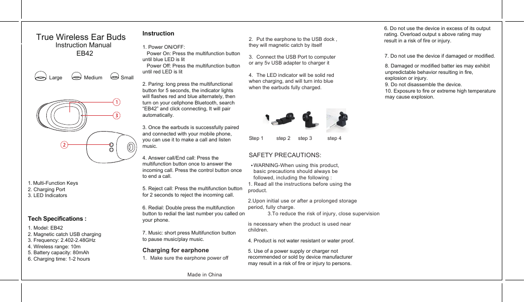 SAFETY PRECAUTIONS: WARNING-When using this product,basic precautions should always be followed, including the following :1. Read all the instructions before using the product.1. Multi-Function Keys2. Charging Port3. LED IndicatorsInstruction1. Power ON/OFF:   Power On: Press the multifunction button until blue LED is lit   Power Off: Press the multifunction button until red LED is lit2. Paring: long press the multifunctional button for 5 seconds, the indicator lights will flashes red and blue alternately, then turn on your cellphone Bluetooth, search“EB42” and click connecting, It will pair automatically.Tech Specifications : Made in ChinaTrue Wireless Ear BudsInstruction ManualEB42Large Medium Small1. Model: EB422. Magnetic catch USB charging3. Frequency: 2.402-2.48GHz4. Wireless range: 10m5. Battery capacity: 80mAh6. Charging time: 1-2 hours3. Once the earbuds is successfully paired and connected with your mobile phone, you can use it to make a call and listen music.6. Do not use the device in excess of its output rating. Overload output s above rating may result in a risk of fire or injury.7. Do not use the device if damaged or modified.8. Damaged or modified batter ies may exhibit unpredictable behavior resulting in fire, explosion or injury. 9. Do not disassemble the device.10. Exposure to fire or extreme high temperature may cause explosion.7. Music: short press Multifunction button to pause music/play music. 4. Answer call/End call: Press the multifunction button once to answer the incoming call. Press the control button once to end a call. 6. Redial: Double press the multifunction button to redial the last number you called on your phone.5. Reject call: Press the multifunction button for 2 seconds to reject the incoming call.   1.  Make sure the earphone power off   2.  Put the earphone to the USB dock , they will magnetic catch by itself3.  Connect the USB Port to computer or any 5v USB adapter to charger it   4.  The LED indicator will be solid red when charging, and will turn into blue when the earbuds fully charged.  Step 1     step 2   step 3      step 4 Charging for earphone   2.Upon initial use or after a prolonged storage period, fully charge.3.To reduce the risk of injury, close supervision is necessary when the product is used near children.4. Product is not water resistant or water proof.5. Use of a power supply or charger not recommended or sold by device manufacturer may result in a risk of fire or injury to persons.