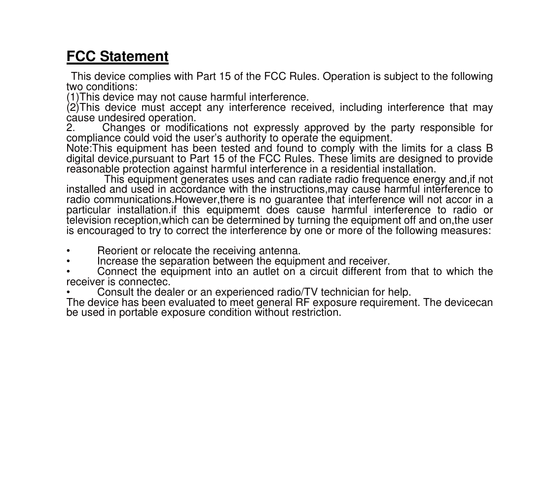 FCC Statement  This device complies with Part 15 of the FCC Rules. Operation is subject to the following two conditions: (1)This device may not cause harmful interference. (2)This device must accept any interference received, including interference that may cause undesired operation. 2.     Changes or modifications not expressly approved by the party responsible for compliance could void the user’s authority to operate the equipment.   Note:This equipment has been tested and found to comply with the limits for a class B digital device,pursuant to Part 15 of the FCC Rules. These limits are designed to provide reasonable protection against harmful interference in a residential installation.      This equipment generates uses and can radiate radio frequence energy and,if not installed and used in accordance with the instructions,may cause harmful interference to radio communications.However,there is no guarantee that interference will not accor in a particular installation.if this equipmemt does cause harmful interference to radio or television reception,which can be determined by turning the equipment off and on,the user is encouraged to try to correct the interference by one or more of the following measures:    •          Reorient or relocate the receiving antenna. •     Increase the separation between the equipment and receiver. •     Connect the equipment into an autlet on a circuit different from that to which the receiver is connectec. •          Consult the dealer or an experienced radio/TV technician for help. The device has been evaluated to meet general RF exposure requirement. The devicecan be used in portable exposure condition without restriction.  