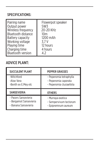 6SPECIFICATIONS:Pairing name                 Flowerpot speakerOutput power                 5W3Wireless frequency           20-20 KHzBluetooth distance            10mBattery capacity                1200 mAhWorking voltage                3.7 VPlaying time                 12 hoursCharging time                 4 hoursBluetooth version              4.2 SUCCULENT PLANT-Witchford-Aloe Vera-Benth ex E.Mey etcPEPPER GRASSES- Peperomia tetraphylla- Peperomia caperata- Peperomia clusiaefoliaSANSEVIERIA- Pacers Sansevieria - Bergamot Sansevieria- Banana SansevieriaOTHERS- Murraya exotica- Sempervivum tectorum- Epipremnum aureum ADVICE PLANT: