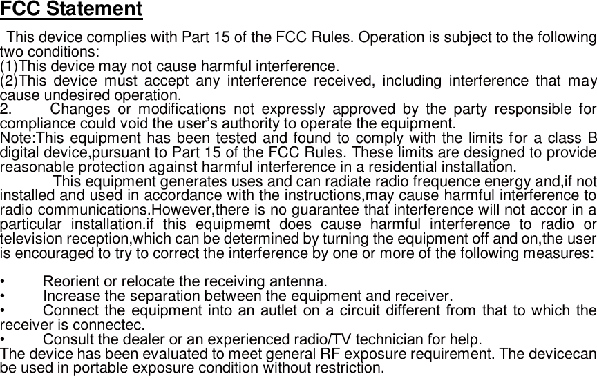 FCC Statement  This device complies with Part 15 of the FCC Rules. Operation is subject to the following two conditions: (1)This device may not cause harmful interference. (2)This  device  must  accept  any  interference  received,  including  interference  that  may cause undesired operation. 2.          Changes  or  modifications  not  expressly  approved  by  the  party  responsible  for compliance could void the user’s authority to operate the equipment.   Note:This equipment has been tested and found to comply with the limits for a class B digital device,pursuant to Part 15 of the FCC Rules. These limits are designed to provide reasonable protection against harmful interference in a residential installation.      This equipment generates uses and can radiate radio frequence energy and,if not installed and used in accordance with the instructions,may cause harmful interference to radio communications.However,there is no guarantee that interference will not accor in a particular  installation.if  this  equipmemt  does  cause  harmful  interference  to  radio  or television reception,which can be determined by turning the equipment off and on,the user is encouraged to try to correct the interference by one or more of the following measures:    •          Reorient or relocate the receiving antenna. •     Increase the separation between the equipment and receiver. •          Connect  the  equipment into an autlet  on a circuit different from  that to which the receiver is connectec. •          Consult the dealer or an experienced radio/TV technician for help. The device has been evaluated to meet general RF exposure requirement. The devicecan be used in portable exposure condition without restriction.  