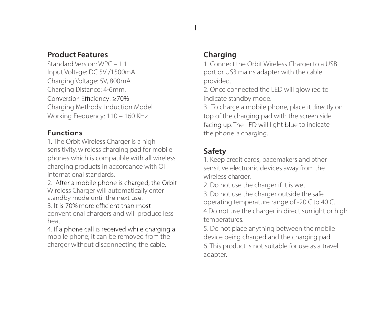 Product FeaturesStandard Version: WPC – 1.1Input Voltage: DC 5V /1500mACharging Voltage: 5V, 800mACharging Distance: 4-6mm.Charging Methods: Induction ModelWorking Frequency: 110 – 160 KHzFunctions1. The Orbit Wireless Charger is a high sensitivity, wireless charging pad for mobile phones which is compatible with all wireless charging products in accordance with QI international standards.Wireless Charger will automatically enter standby mode until the next use.conventional chargers and will produce less heat.mobile phone; it can be removed from the charger without disconnecting the cable.Charging1. Connect the Orbit Wireless Charger to a USB port or USB mains adapter with the cable provided.2. Once connected the LED will glow red to indicate standby mode.3.  To charge a mobile phone, place it directly on top of the charging pad with the screen side to indicatethe phone is chalightrging. Safety1. Keep credit cards, pacemakers and other sensitive electronic devices away from the wireless charger.2. Do not use the charger if it is wet.3. Do not use the charger outside the safe operating temperature range of -20 C to 40 C.4.Do not use the charger in direct sunlight or high temperatures.5. Do not place anything between the mobile device being charged and the charging pad.6. This product is not suitable for use as a travel adapter.