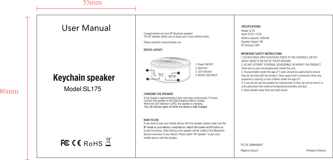 55mm80mmCopyright© XD P302.42XKeychain speakerDEVICE LAYOUT:1. Power ON/OFF 2. Keychain     3. LED indicator   4. MICRO USB INPUT Congratulations on your BT Keychain speaker!This BT speaker allows you to enjoy your music without wires.Please read this manual before use.CHARGING THE SPEAKER:A full charge is approximately 1 hour and plays continuously 1.5 hours.Connect the speaker to the USB charging cable to charge.When the LED indicator is RED, the speaker is charging.HOW TO USE:If you want to pair your mobile device with the speaker, please make sure the to pair the device. After doing so the speaker will be visible in the Bluetooth devices overview of your device. Please select “BT Speaker’’ to pair your mobile device with the speaker.IMPORTANT SAFETY INSTRUCTIONS1. DO NOT DROP, APPLY EXCESSIVE FORCE TO THE CONTROLS, OR PUT HEAVY OBJECTS ON TOP OF THE BT SPEAKER.2. DO NOT ATTEMPT TO REPAIR, DISASSEMBLE OR MODIFY THE PRODUCT. There are no user-serviceable parts inside this unit.3. Young children under the age of 7 years should be supervised to ensure they do not play with the product. Close supervision is necessary when any appliance is used by or near children under the age of 7.4. If you do not use the speaker for long periods of time, be sure to store it in a dry place,free from extreme temperature,humidity and dust.5. Keep speaker away from any heat source.SPECIFICATIONS:Model: SL175Battery capacity: 200mAh Input: DC5V / 0.2A Speaker Output: 2W BT Distance: 10M FCC ID: 2ABHA0047Made in China D                                                                                 Printed in China DModel:SL175