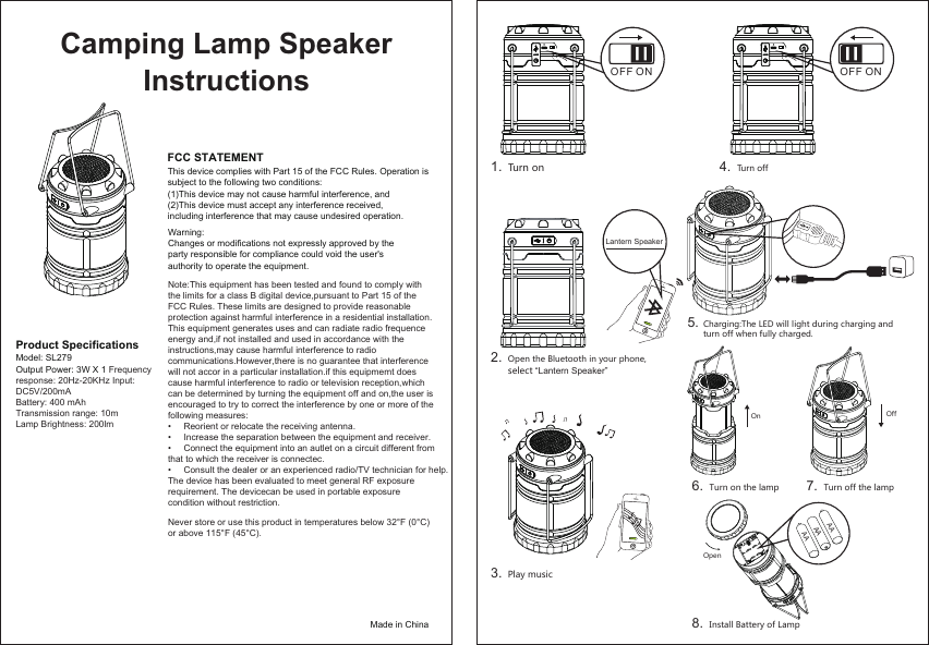 1.2.3.4.5.Product Specifications Model: SL279Output Power: 3W X 1 Frequency response: 20Hz-20KHz Input: DC5V/200mABattery: 400 mAhTransmission range: 10mLamp Brightness: 200lmFCC STATEMENTThis device complies with Part 15 of the FCC Rules. Operation is subject to the following two conditions:(1)This device may not cause harmful interference, and(2)This device must accept any interference received, including interference that may cause undesired operation.Warning: Changes or modifications not expressly approved by the party responsible for compliance could void the user&apos;s authority to operate the equipment.Never store or use this product in temperatures below 32°F (0°C)Note:This equipment has been tested and found to comply with the limits for a class B digital device,pursuant to Part 15 of the FCC Rules. These limits are designed to provide reasonable protection against harmful interference in a residential installation. This equipment generates uses and can radiate radio frequence energy and,if not installed and used in accordance with the instructions,may cause harmful interference to radio communications.However,there is no guarantee that interference will not accor in a particular installation.if this equipmemt does cause harmful interference to radio or television reception,which can be determined by turning the equipment off and on,the user is encouraged to try to correct the interference by one or more of the following measures:•     Reorient or relocate the receiving antenna. •     Increase the separation between the equipment and receiver. •     Connect the equipment into an autlet on a circuit different from that to which the receiver is connectec. •     Consult the dealer or an experienced radio/TV technician for help. The device has been evaluated to meet general RF exposure requirement. The devicecan be used in portable exposure condition without restriction. or above 115°F (45°C).Made in ChinaCamping Lamp SpeakerInstructions FFO NOLantern SpeakerTurn on Open the Bluetooth in your phone,select “Lantern Speaker”.Play musicTurn off6. Turn on the lamp8. Install Battery of LampOpenAAAAAAOn Off7. Turn off the lampCharging:The LED will light during charging and turn off when fully charged. FFO NO