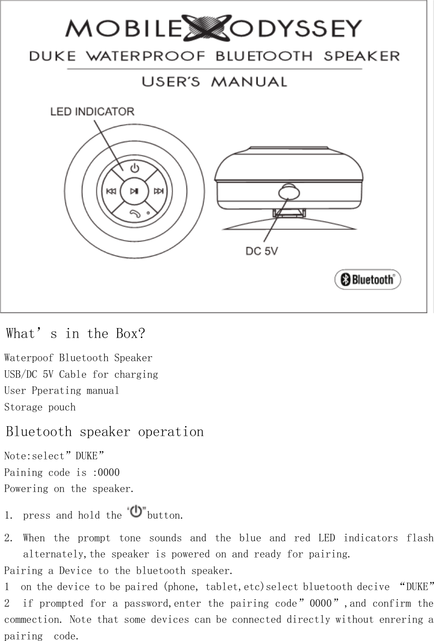  What’s in the Box? Waterpoof Bluetooth Speaker USB/DC 5V Cable for charging  User Pperating manual Storage pouch Bluetooth speaker operation  Note:select”DUKE” Paining code is :0000 Powering on the speaker. 1. press and hold the  button. 2. When  the  prompt  tone  sounds  and  the  blue  and  red  LED  indicators  flash alternately,the speaker is powered on and ready for pairing. Pairing a Device to the bluetooth speaker. 1  on the device to be paired (phone, tablet,etc)select bluetooth decive “DUKE” 2  if prompted for a password,enter the pairing code”0000”,and confirm the commection. Note that some devices can be connected directly without enrering a pairing  code.     