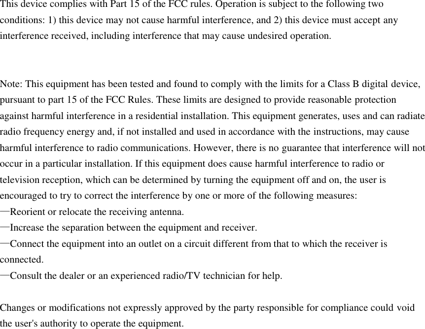 This device complies with Part 15 of the FCC rules. Operation is subject to the following two conditions: 1) this device may not cause harmful interference, and 2) this device must accept any interference received, including interference that may cause undesired operation.   Note: This equipment has been tested and found to comply with the limits for a Class B digital device, pursuant to part 15 of the FCC Rules. These limits are designed to provide reasonable protection against harmful interference in a residential installation. This equipment generates, uses and can radiate radio frequency energy and, if not installed and used in accordance with the instructions, may cause harmful interference to radio communications. However, there is no guarantee that interference will not occur in a particular installation. If this equipment does cause harmful interference to radio or television reception, which can be determined by turning the equipment off and on, the user is encouraged to try to correct the interference by one or more of the following measures: —Reorient or relocate the receiving antenna. —Increase the separation between the equipment and receiver. —Connect the equipment into an outlet on a circuit different from that to which the receiver is connected. —Consult the dealer or an experienced radio/TV technician for help.  Changes or modifications not expressly approved by the party responsible for compliance could void the user&apos;s authority to operate the equipment.  
