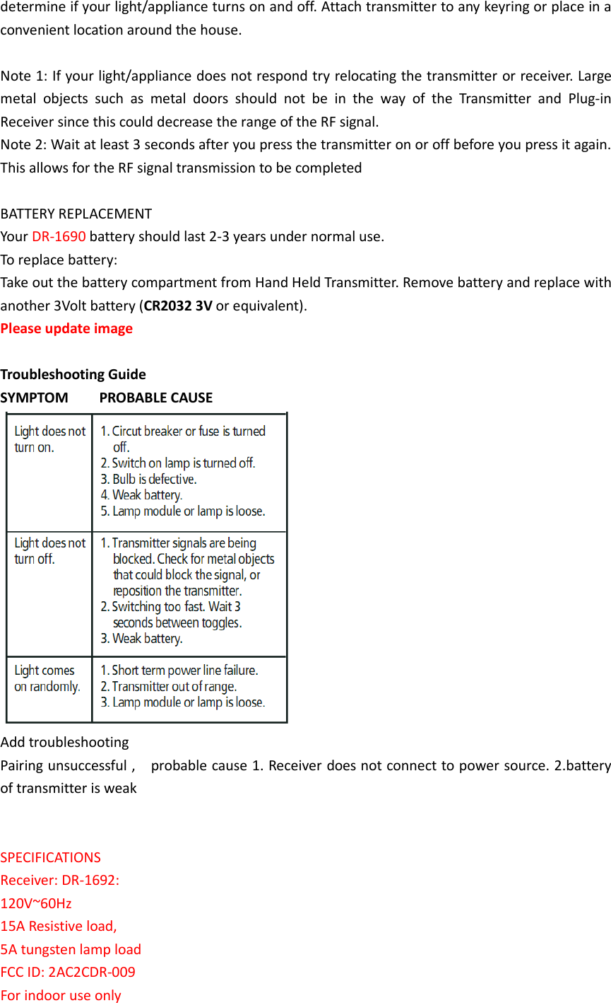 determine if your light/appliance turns on and off. Attach transmitter to any keyring or place in a convenient location around the house.  Note 1: If your light/appliance does not respond try relocating the transmitter or receiver. Large metal  objects  such  as  metal  doors  should  not  be  in  the  way  of  the  Transmitter  and  Plug-in Receiver since this could decrease the range of the RF signal. Note 2: Wait at least 3 seconds after you press the transmitter on or off before you press it again. This allows for the RF signal transmission to be completed  BATTERY REPLACEMENT Your DR-1690 battery should last 2-3 years under normal use. To replace battery:   Take out the battery compartment from Hand Held Transmitter. Remove battery and replace with another 3Volt battery (CR2032 3V or equivalent). Please update image    Troubleshooting Guide SYMPTOM        PROBABLE CAUSE  Add troubleshooting Pairing unsuccessful ,    probable cause 1. Receiver does not connect to power source. 2.battery of transmitter is weak   SPECIFICATIONS Receiver: DR-1692: 120V~60Hz   15A Resistive load, 5A tungsten lamp load FCC ID: 2AC2CDR-009 For indoor use only 