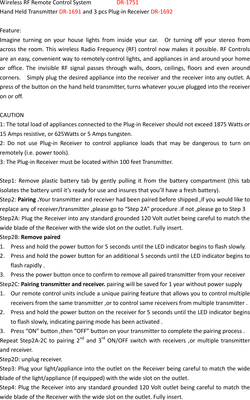  Wireless RF Remote Control System                DR-1751 Hand Held Transmitter DR-1691 and 3 pcs Plug-in Receiver DR-1692  Feature: Imagine  turning  on  your  house  lights  from  inside  your  car.    Or  turning  off  your  stereo  from across the room. This wireless Radio Frequency (RF) control now makes it possible. RF Controls are an easy, convenient way to remotely control lights, and appliances in and around your home or  office.  The  invisible  RF  signal  passes  through  walls,  doors,  ceilings,  floors  and  even  around corners.    Simply plug the desired appliance into the receiver and the receiver into any outlet. A press of the button on the hand held transmitter, turns whatever you‚ve plugged into the receiver on or off.  CAUTION 1: The total load of appliances connected to the Plug-in Receiver should not exceed 1875 Watts or 15 Amps resistive, or 625Watts or 5 Amps tungsten. 2:  Do  not  use  Plug-in  Receiver  to  control  appliance  loads  that  may  be  dangerous  to  turn  on remotely (i.e. power tools). 3: The Plug-in Receiver must be located within 100 feet Transmitter.  Step1:  Remove  plastic  battery  tab by  gently  pulling  it  from the  battery  compartment  (this  tab isolates the battery until it’s ready for use and insures that you’ll have a fresh battery). Step2: Pairing .Your transmitter and receiver had been paired before shipped ,if you would like to replace any of receiver/transmitter ,please go to “Step 2A” procedure .if not ,please go to Step 3 Step2A: Plug the Receiver into any standard grounded 120 Volt outlet being careful to match the wide blade of the Receiver with the wide slot on the outlet. Fully insert. Step2B: Remove paired   1. Press and hold the power button for 5 seconds until the LED indicator begins to flash slowly. 2. Press and hold the power button for an additional 5 seconds until the LED indicator begins to flash rapidly . 3. Press the power button once to confirm to remove all paired transmitter from your receiver Step2C: Pairing transmitter and receiver. pairing will be saved for 1 year without power supply 1. Our remote control units include a unique pairing feature that allows you to control multiple receivers from the same transmitter ,or to control same receivers from multiple transmitter . 2. Press and hold the power button on the receiver for 5 seconds until the LED indicator begins to flash slowly, indicating pairing mode has been activated . 3. Press “ON” button ,then “OFF” button on your transmitter to complete the pairing process . Repeat Step2A-2C  to pairing 2nd  and 3rd  ON/OFF switch  with receivers  ,or multiple  transmitter and receiver. Step2D: unplug receiver. Step3: Plug your light/appliance into the outlet on the Receiver being careful to match the wide blade of the light/appliance (if equipped) with the wide slot on the outlet. Step4: Plug the Receiver into any standard grounded 120 Volt outlet being careful to match the wide blade of the Receiver with the wide slot on the outlet. Fully insert. 