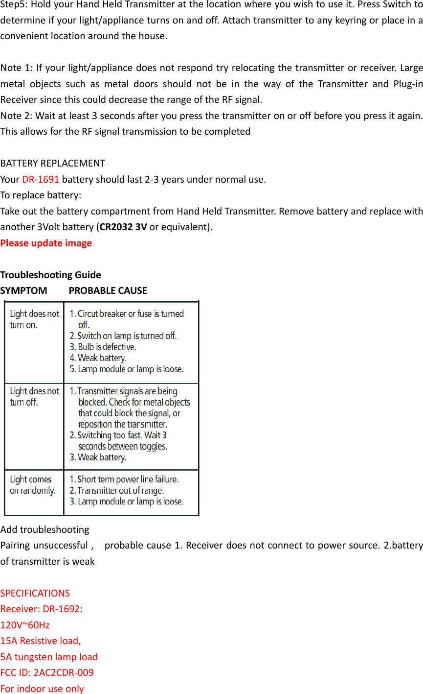 Step5: Hold your Hand Held Transmitter at the location where you wish to use it. Press Switch to determine if your light/appliance turns on and off. Attach transmitter to any keyring or place in a convenient location around the house.  Note 1: If your light/appliance does not respond try relocating the transmitter or receiver. Large metal  objects  such  as  metal  doors  should  not  be  in  the  way  of  the  Transmitter  and  Plug-in Receiver since this could decrease the range of the RF signal. Note 2: Wait at least 3 seconds after you press the transmitter on or off before you press it again. This allows for the RF signal transmission to be completed  BATTERY REPLACEMENT Your DR-1691 battery should last 2-3 years under normal use. To replace battery:   Take out the battery compartment from Hand Held Transmitter. Remove battery and replace with another 3Volt battery (CR2032 3V or equivalent). Please update image    Troubleshooting Guide SYMPTOM        PROBABLE CAUSE  Add troubleshooting Pairing unsuccessful ,    probable cause 1. Receiver does not connect to power source. 2.battery of transmitter is weak  SPECIFICATIONS Receiver: DR-1692: 120V~60Hz   15A Resistive load, 5A tungsten lamp load FCC ID: 2AC2CDR-009 For indoor use only 