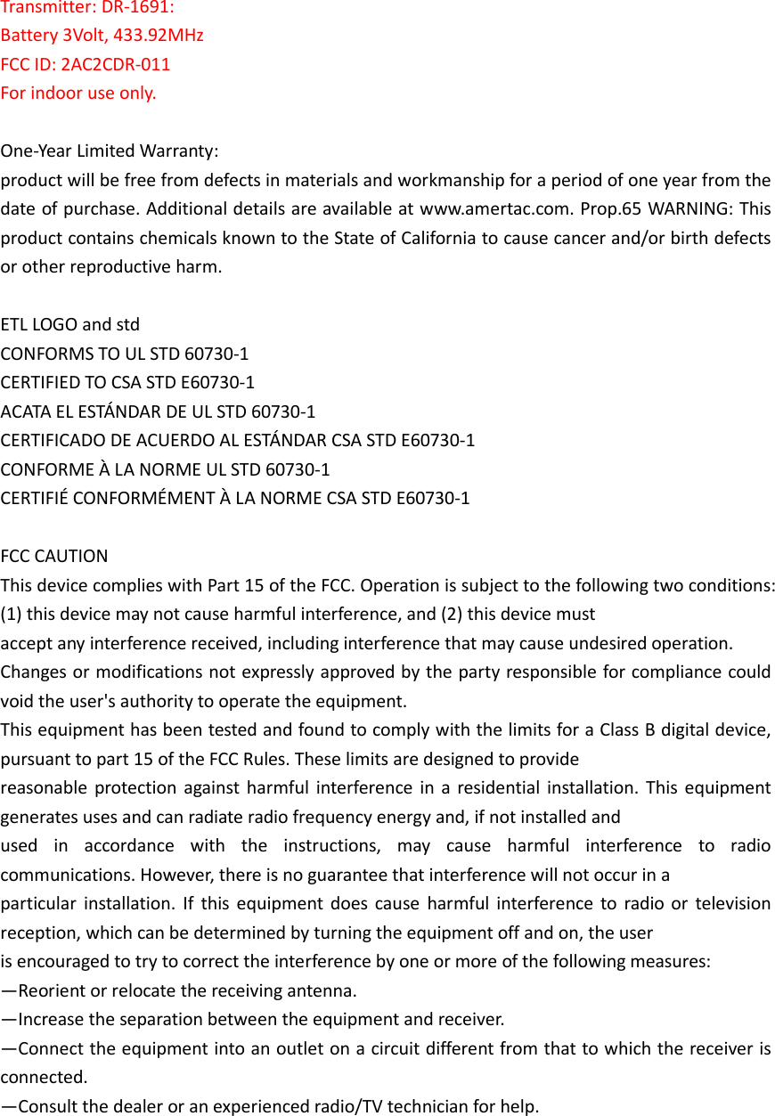  Transmitter: DR-1691: Battery 3Volt, 433.92MHz FCC ID: 2AC2CDR-011 For indoor use only.  One-Year Limited Warranty:   product will be free from defects in materials and workmanship for a period of one year from the date of purchase. Additional details are available at www.amertac.com. Prop.65 WARNING: This product contains chemicals known to the State of California to cause cancer and/or birth defects or other reproductive harm.  ETL LOGO and std CONFORMS TO UL STD 60730-1 CERTIFIED TO CSA STD E60730-1 ACATA EL ESTÁNDAR DE UL STD 60730-1 CERTIFICADO DE ACUERDO AL ESTÁNDAR CSA STD E60730-1 CONFORME À LA NORME UL STD 60730-1 CERTIFIÉ CONFORMÉMENT À LA NORME CSA STD E60730-1  FCC CAUTION This device complies with Part 15 of the FCC. Operation is subject to the following two conditions: (1) this device may not cause harmful interference, and (2) this device must   accept any interference received, including interference that may cause undesired operation. Changes or modifications not expressly approved by the party responsible for compliance could void the user&apos;s authority to operate the equipment. This equipment has been tested and found to comply with the limits for a Class B digital device, pursuant to part 15 of the FCC Rules. These limits are designed to provide   reasonable protection  against harmful interference  in a  residential  installation. This  equipment generates uses and can radiate radio frequency energy and, if not installed and   used  in  accordance  with  the  instructions,  may  cause  harmful  interference  to  radio communications. However, there is no guarantee that interference will not occur in a   particular  installation.  If  this  equipment  does  cause  harmful interference to  radio or  television reception, which can be determined by turning the equipment off and on, the user   is encouraged to try to correct the interference by one or more of the following measures: —Reorient or relocate the receiving antenna. —Increase the separation between the equipment and receiver. —Connect the equipment into an outlet on a circuit different from that to which the receiver is connected. —Consult the dealer or an experienced radio/TV technician for help.  