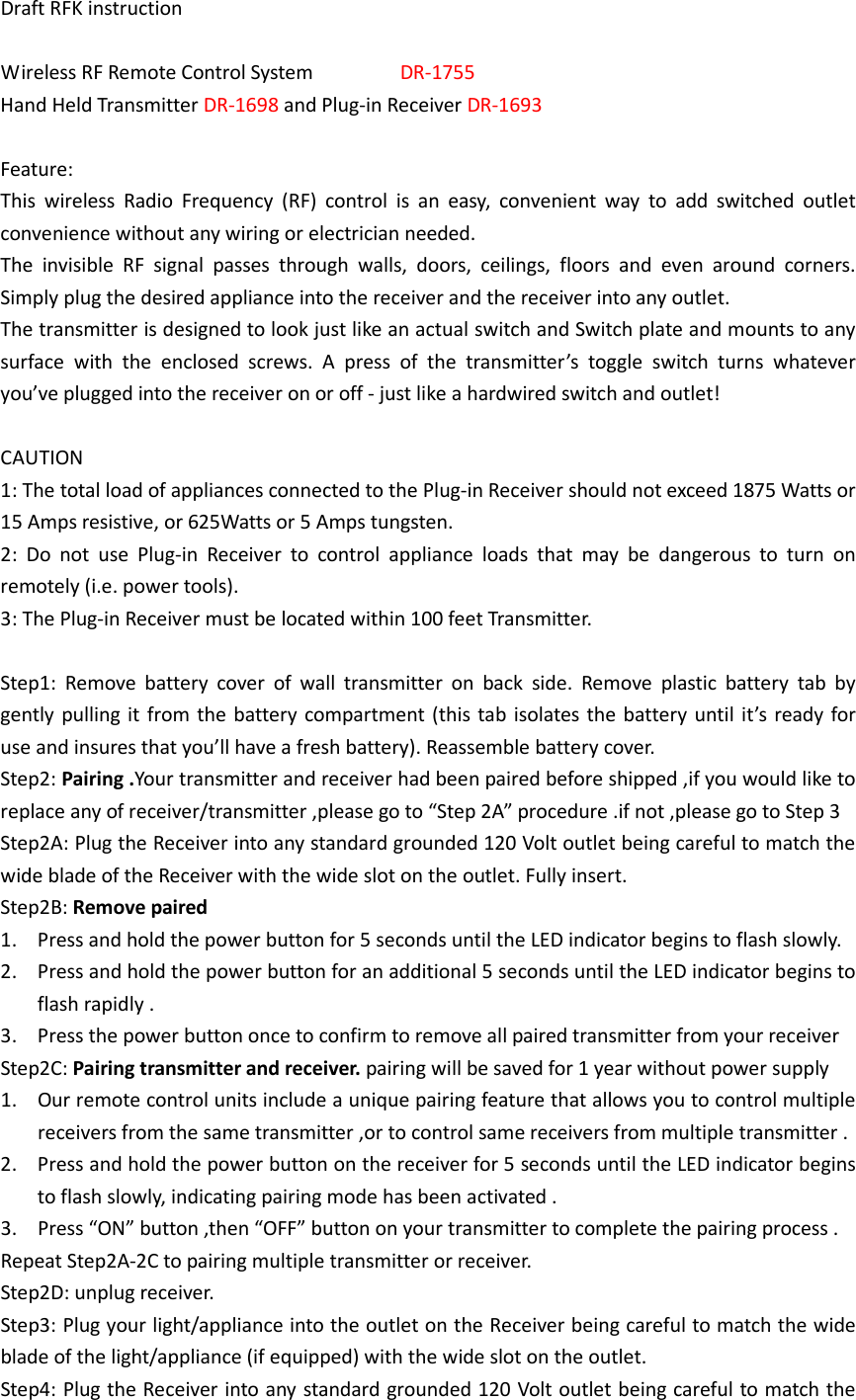 Draft RFK instruction  Wireless RF Remote Control System                DR-1755 Hand Held Transmitter DR-1698 and Plug-in Receiver DR-1693  Feature: This  wireless  Radio  Frequency  (RF)  control  is  an  easy,  convenient  way  to  add  switched  outlet convenience without any wiring or electrician needed.   The  invisible  RF  signal  passes  through  walls,  doors,  ceilings,  floors  and  even  around  corners. Simply plug the desired appliance into the receiver and the receiver into any outlet.   The transmitter is designed to look just like an actual switch and Switch plate and mounts to any surface  with  the  enclosed  screws.  A  press  of  the  transmitter’s  toggle  switch  turns  whatever you’ve plugged into the receiver on or off - just like a hardwired switch and outlet!  CAUTION 1: The total load of appliances connected to the Plug-in Receiver should not exceed 1875 Watts or 15 Amps resistive, or 625Watts or 5 Amps tungsten. 2:  Do  not  use  Plug-in  Receiver  to  control  appliance  loads  that  may  be  dangerous  to  turn  on remotely (i.e. power tools). 3: The Plug-in Receiver must be located within 100 feet Transmitter.  Step1:  Remove  battery  cover  of  wall  transmitter  on  back  side.  Remove  plastic  battery  tab  by gently pulling it from the battery compartment (this tab isolates the battery until it’s ready for use and insures that you’ll have a fresh battery). Reassemble battery cover. Step2: Pairing .Your transmitter and receiver had been paired before shipped ,if you would like to replace any of receiver/transmitter ,please go to “Step 2A” procedure .if not ,please go to Step 3 Step2A: Plug the Receiver into any standard grounded 120 Volt outlet being careful to match the wide blade of the Receiver with the wide slot on the outlet. Fully insert. Step2B: Remove paired   1. Press and hold the power button for 5 seconds until the LED indicator begins to flash slowly. 2. Press and hold the power button for an additional 5 seconds until the LED indicator begins to flash rapidly . 3. Press the power button once to confirm to remove all paired transmitter from your receiver Step2C: Pairing transmitter and receiver. pairing will be saved for 1 year without power supply 1. Our remote control units include a unique pairing feature that allows you to control multiple receivers from the same transmitter ,or to control same receivers from multiple transmitter . 2. Press and hold the power button on the receiver for 5 seconds until the LED indicator begins to flash slowly, indicating pairing mode has been activated . 3. Press “ON” button ,then “OFF” button on your transmitter to complete the pairing process . Repeat Step2A-2C to pairing multiple transmitter or receiver. Step2D: unplug receiver. Step3: Plug your light/appliance into the outlet on the Receiver being careful to match the wide blade of the light/appliance (if equipped) with the wide slot on the outlet. Step4: Plug the Receiver into any standard grounded 120 Volt outlet being careful to match the 