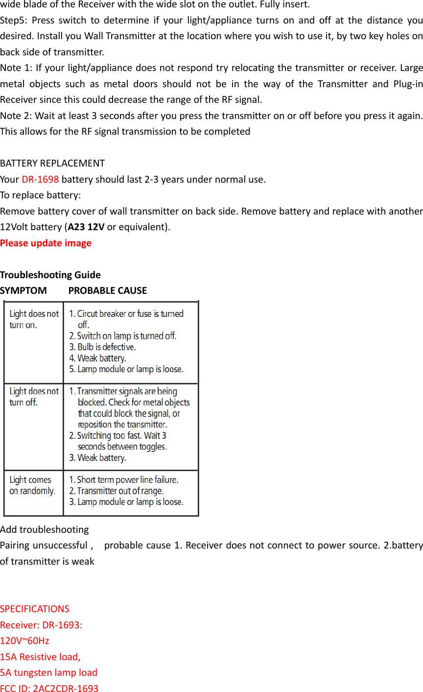 wide blade of the Receiver with the wide slot on the outlet. Fully insert. Step5:  Press  switch  to  determine  if  your  light/appliance  turns  on  and  off  at  the  distance  you desired. Install you Wall Transmitter at the location where you wish to use it, by two key holes on back side of transmitter. Note 1: If your light/appliance does not respond try relocating the transmitter or receiver. Large metal  objects  such  as  metal  doors  should  not  be  in  the  way  of  the  Transmitter  and  Plug-in Receiver since this could decrease the range of the RF signal. Note 2: Wait at least 3 seconds after you press the transmitter on or off before you press it again. This allows for the RF signal transmission to be completed  BATTERY REPLACEMENT Your DR-1698 battery should last 2-3 years under normal use. To replace battery:   Remove battery cover of wall transmitter on back side. Remove battery and replace with another 12Volt battery (A23 12V or equivalent). Please update image    Troubleshooting Guide SYMPTOM        PROBABLE CAUSE  Add troubleshooting Pairing unsuccessful ,    probable cause 1. Receiver does not connect to power source. 2.battery of transmitter is weak   SPECIFICATIONS Receiver: DR-1693: 120V~60Hz   15A Resistive load, 5A tungsten lamp load FCC ID: 2AC2CDR-1693 